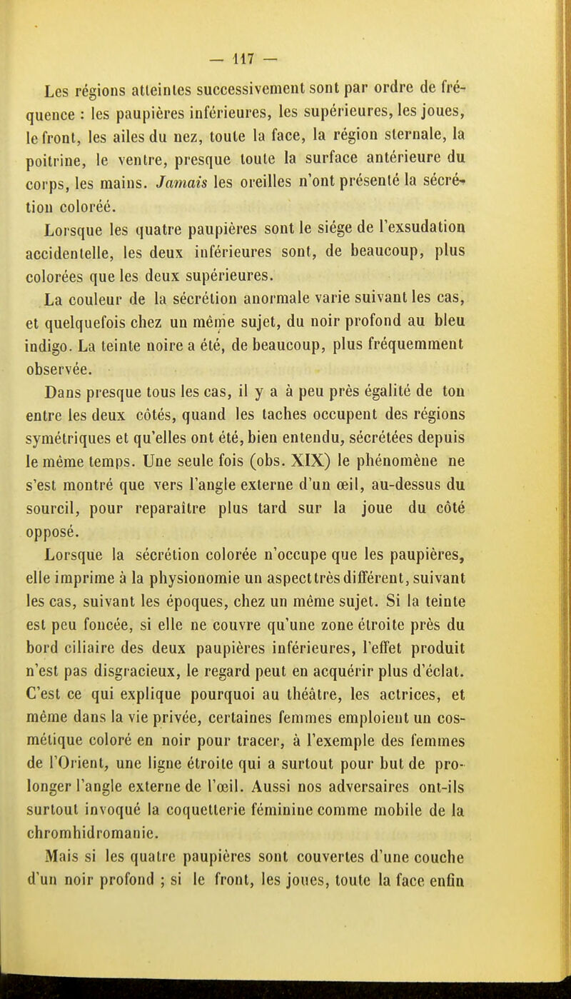 Les régions atleinles successivement sont par ordre de fré- quence : les paupières inférieures, les supérieures, les joues, le front, les ailes du nez, toute la face, la région slernale, la poitrine, le ventre, presque toute la surface antérieure du corps, les mains. Jamais les oreilles n'ont présenté la sécré^ tiou coloréé. Lorsque les quatre paupières sont le siège de lexsudation accidentelle, les deux inférieures sont, de beaucoup, plus colorées que les deux supérieures. La couleur de la sécrétion anormale varie suivant les cas, et quelquefois chez un même sujet, du noir profond au bleu indigo. La teinte noire a été, de beaucoup, plus fréquemment observée. Dans presque tous les cas, il y a à peu près égalité de ton entre les deux côtés, quand les taches occupent des régions symétriques et qu'elles ont été, bien entendu, sécrétées depuis le même temps. Une seule fois (obs. XIX) le phénomène ne s'est montré que vers l'angle externe d'un œil, au-dessus du sourcil, pour reparaître plus tard sur la joue du côté opposé. Lorsque la sécrétion colorée n'occupe que les paupières, elle imprime à la physionomie un aspect très différent, suivant les cas, suivant les époques, chez un même sujet. Si la teinte est peu foncée, si elle ne couvre qu'une zone étroite près du bord ciliaire des deux paupières inférieures, l'effet produit n'est pas disgracieux, le regard peut en acquérir plus d'éclat. C'est ce qui explique pourquoi au théâtre, les actrices, et même dans la vie privée, certaines femmes emploient un cos- métique coloré en noir pour tracer, à l'exemple des femmes de l'Orient, une ligne étroite qui a surtout pour but de pro- longer l'angle externe de l'œil. Aussi nos adversaires ont-ils surtout invoqué la coquetterie féminine comme mobile de la chromhidromanie. Mais si les quatre paupières sont couvertes d'une couche d'un noir profond ; si le front, les joues, toute la face enfln