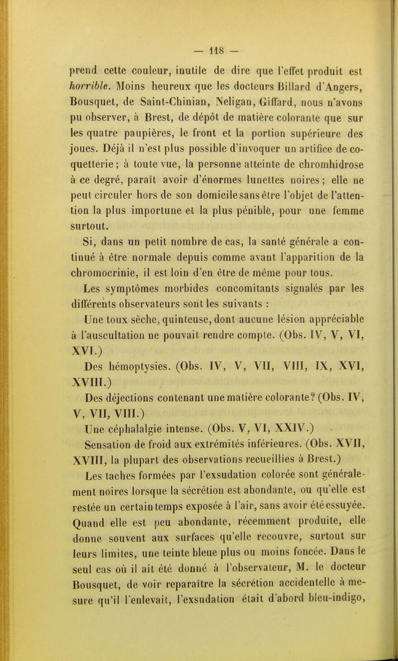 prend celte couleur, inutile de dire que l'effet produit est horrible. Moins heureux que les docteurs Billard d'Angers, Bousquet, de Saint-Chinian, Neligan, Giffard, nous n'avons pu observer, à Brest, de dépôt de matière colorante que sur les quatre paupières, le front et la portion supérieure des joues. Déjà il n'est plus possible d'invoquer un artifice de co- quetterie; à toute vue, la personne atteinte de chromhidrose à ce degré, paraît avoir d'énormes lunettes noires; elle ne peut circuler hors de son domicile sans élre l'objet de l'atten- tion la plus importune et la plus péniblê, pour une femme surtout. Si, dans un petit nombre de cas, la santé générale a con- tinué à être normale depuis comme avant l'apparition de la chromocrinie, il est loin d'en être de même pour tous. Les symptômes morbides concomitants signalés par les différents observateurs sont les suivants : Une toux sèche, quinleuse, dont aucune lésion appréciable à l'auscultation ne pouvait rendre compte. (Obs. IV, V, VI, XVI.) Des hémoptysies. (Obs. IV, V, VII, VIII, IX, XVI, XVIII.) Des déjections contenant une matière colorante? (Obs. IV, V, VII, VIII.) Une céphalalgie intense. (Obs. V, VI, XXIV.) Sensation de froid aux extrémités inférieures. (Obs. XVII, XVIII, la plupart des observations recueillies à Brest.) Les taches formées par l'exsudation colorée sont générale- ment noires lorsque la sécrétion est abondante, ou qu'elle est restée un certain temps exposée à l'air, sans avoir été essuyée. Quand elle est peu abondante, récemment produite, elle donne souvent aux surfaces qu'elle recouvre, surtout sur leurs limites, une teinte bleue plus ou moins foncée. Dans le seul cas où il ait été donné à l'observateur, M. le docteur Bousquet, de voir reparaître la sécrétion accidentelle à me- sure qu'il l'enlevait, l'exsudation était d'abord bleu-indigo,