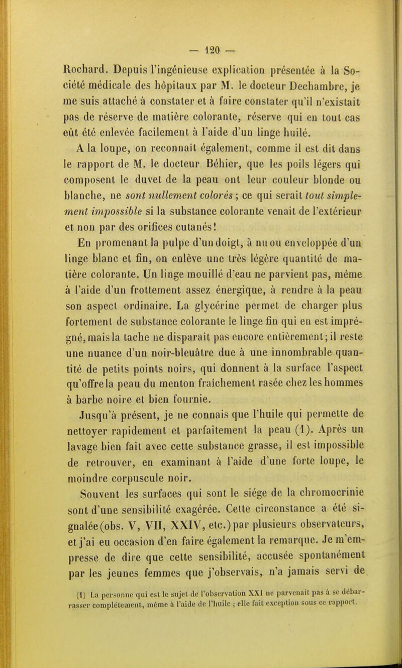 Rochard. Depuis l'ingénieuse explication présentée à la So- ciété médicale des hôpitaux par M. le docteur Dechambre, je nie suis attaché à constater et à faire constater qu'il n'existait pas de réserve de matière colorante, réserve qui eu tout cas eût été enlevée facilement à l'aide d'un linge huilé. A la loupe, on reconnaît également, comme il est dit dans le rapport de M. le docteur Béhier, que les poils légers qui composent le duvet de la peau ont leur couleur blonde ou blanche, ne sont nullement colorés ; ce qui serait tout simple- ment impossible si la substance colorante venait de l'extérieur et non par des orifices cutanés! En promenant la pulpe d'un doigt, à nu ou enveloppée d'un linge blanc et fin, on enlève une très légère quantité de ma- tière colorante. Un linge mouillé d'eau ne parvient pas, même à l'aide d'un frottement assez énergique, à rendre à la peau son aspect ordinaire. La glycérine permet de charger plus fortement de substance colorante le linge fin qui en est impré- gné, mais la tache ne disparaît pas encore entièrement; il reste une nuance d'un noir-bleuâtre due à une innombrable quan- tité de petits points noirs, qui donnent à la surface l'aspect qu'offre la peau du menton fraîchement rasée chez les hommes à barbe noire et bien fournie. Jusqu'à présent, je ne connais que l'huile qui permette de nettoyer rapidement et parfaitement la peau (1). Après un lavage bien fait avec cette substance grasse, il est impossible de retrouver, en examinant à l'aide d'une forte loupe, le moindre corpuscule noir. Souvent les surfaces qui sont le siège de la chromocrlnie sont d'une sensibilité exagérée. Celte circonstance a été si- gnalée (obs. V, VII, XXIV, etc.) par plusieurs observateurs, et j'ai eu occasion d'en faire également la remarque. Je m'em- presse de dire que cette sensibilité, accusée spontanément par les jeunes femmes que j'observais, n'a jamais servi de (1) La personne qui est le sujet de l'observation XXI ne parvenait pas ù se débar- rasser complètement, môme à l'aide de l'huile ; elle fait exception sous ce rapport.