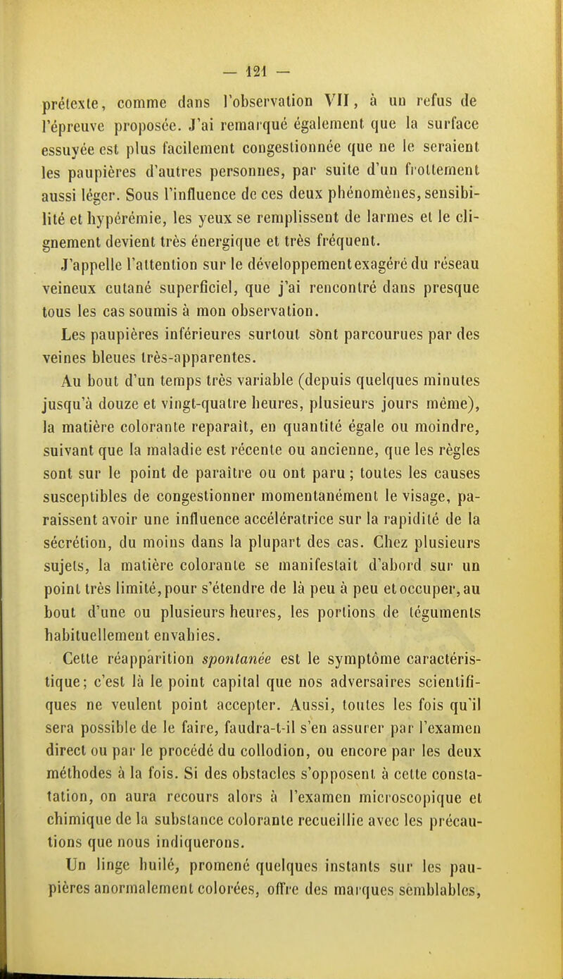 prélexte, comme dans l'observation VII, à un refus de l'épreuve proposée. J'ai remarqué également que la surface essuyée est plus facilement congestionnée que ne le seraient les paupières d'autres personnes, par suite d'un frottement aussi léger. Sous l'influence de ces deux phénomènes, sensibi- lité et hypérémie, les yeux se remplissent de larmes et le cli- gnement devient très énergique et très fréquent. J'appelle l'attention sur le développementexagéré du réseau veineux cutané superficiel, que j'ai rencontré dans presque tous les cas soumis à mon observation. Les paupières inférieures surtout sbnt parcourues par des veines bleues très-apparentes. Au bout d'un temps très variable (depuis quelques minutes jusqu'à douze et vingt-quatre heures, plusieurs jours même), la matière colorante reparait, en quantité égale ou moindre, suivant que la maladie est récente ou ancienne, que les règles sont sur le point de paraître ou ont paru ; toutes les causes susceptibles de congestionner momentanément le visage, pa- raissent avoir une influence accélératrice sur la rapidité de la sécrétion, du moins dans la plupart des cas. Chez plusieurs sujets, la matière colorante se manifestait d'abord sur un point très limité, pour s'étendre de là peu à peu et occuper, au bout d'une ou plusieurs heures, les portions de téguments habituellement envahies. Cette réapparition spontanée est le symptôme caractéris- tique; c'est là le point capital que nos adversaires scientifi- ques ne veulent point accepter. Aussi, toutes les fois qu'il sera possible de le faire, faudra-t-il s'en assurer par l'examen direct ou par le procédé du collodion, ou encore par les deux méthodes à la fois. Si des obstacles s'opposent à cette consta- tation, on aura recours alors à l'examen microscopique et chimique de la substance colorante recueillie avec les précau- tions que nous indiquerons. Un linge huilé, promené quelques instants sur les pau- pières anormalement colorées, offre des marques semblables,
