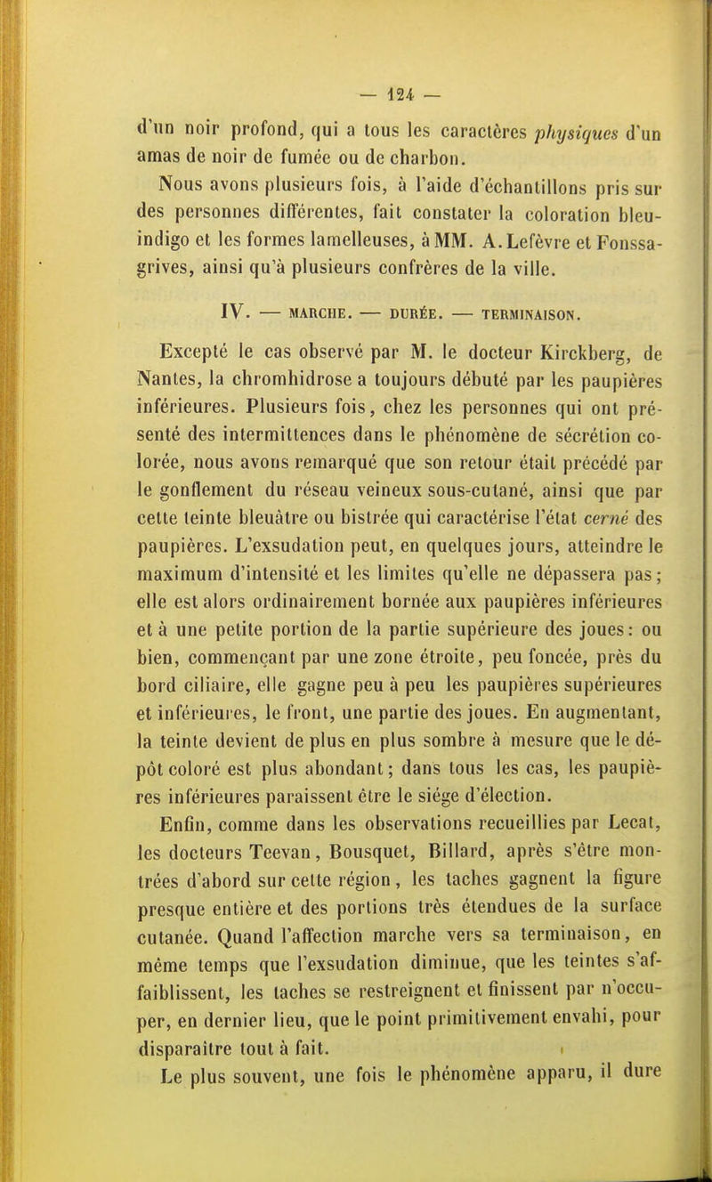 d'un noir profond, qui a tous les caractères j)hysiques d'un amas de noir de fumée ou de charbon. Nous avons plusieurs fois, à l'aide d'échantillons pris sur des personnes différentes, fait constater la coloration bleu- indigo et les formes lamelleuses, à MM. A.Lefèvre et Fonssa- grives, ainsi qu'à plusieurs confrères de la ville. IV. MARCHE. DURÉE. TERMINAISON. Excepté le cas observé par M. le docteur Kirckberg, de Nantes, la chromhidrose a toujours débuté par les paupières inférieures. Plusieurs fois, chez les personnes qui ont pré- senté des intermittences dans le phénomène de sécrétion co- lorée, nous avons remarqué que son retour était précédé par le gonflement du réseau veineux sous-cutané, ainsi que par cette teinte bleuâtre ou bistrée qui caractérise l'état cerné des paupières. L'exsudation peut, en quelques jours, atteindre le maximum d'intensité et les limites qu'elle ne dépassera pas; elle est alors ordinairement bornée aux paupières inférieures et à une petite portion de la partie supérieure des joues : ou bien, commençant par une zone étroite, peu foncée, près du bord ciliaire, elle gagne peu à peu les paupières supérieures et inférieures, le front, une partie des joues. En augmentant, la teinte devient de plus en plus sombre à mesure que le dé- pôt coloré est plus abondant; dans tous les cas, les paupiè- res inférieures paraissent être le siège d'élection. Enfin, comme dans les observations recueillies par Lecat, les docteurs Teevan, Bousquet, Billard, après s'être mon- trées d'abord sur celte région , les taches gagnent la figure presque entière et des portions très étendues de la surface cutanée. Quand l'affection marche vers sa terminaison, en même temps que l'exsudation diminue, que les teintes s'af- faiblissent, les taches se restreignent et finissent par n'occu- per, en dernier lieu, que le point primitivement envahi, pour disparaître tout à fait. i Le plus souvent, une fois le phénomène apparu, il dure