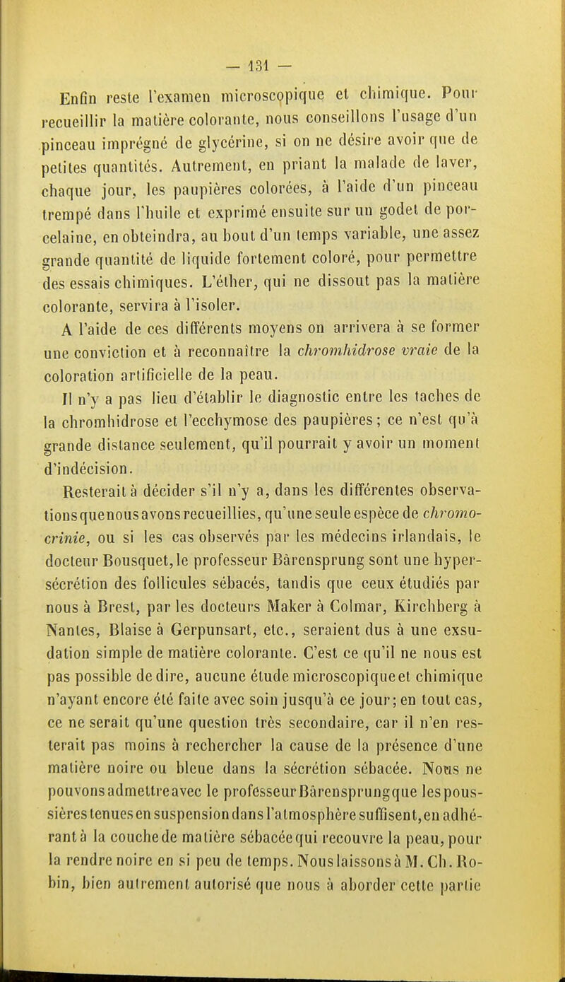 EnOn reste l'examen microscopique et chimique. Pour recueillir la matière colorante, nous conseillons l'usage d'un pinceau imprégné de glycérine, si on ne désire avoir que de petites quantités. Autrement, en priant la malade de laver, chaque jour, les paupières colorées, à l'aide d'un pinceau trempé dans l'huile et exprimé ensuite sur un godet de por- celaine, enobteindra, au bout d'un (emps variable, une assez grande quantité de liquide fortement coloré, pour permettre des essais chimiques. L'élher, qui ne dissout pas la matière colorante, servira à l'isoler. A l'aide de ces différents moyens on arrivera à se former une conviction et à reconnaître la chromhidrose vraie de la coloration artificielle de la peau. Il n'y a pas lieu d'établir le diagnostic entre les taches de la chromhidrose et l'ecchymose des paupières; ce n'est qu'à grande dislance seulement, qu'il pourrait y avoir un moment d'indécision. Resterait à décider s'il n'y a, dans les différentes observa- lionsquenous avons recueillies, qu'une seule espèce de cJiromo- crinie, ou si les cas observés par les médecins irlandais, le docteur Bousquet, le professeur Bàrensprung sont une hyper- sécrétion des follicules sébacés, tandis que ceux étudiés par nous à Brest, par les docteurs Maker à Colmar, Kirchberg à Nantes, Biaise à Gerpunsart, etc., seraient dus à une exsu- dation simple de matière colorante. C'est ce qu'il ne nous est pas possible dédire, aucune étudemicroscopiqueet chimique n'ayant encore été faite avec soin jusqu'à ce jour; en tout cas, ce ne serait qu'une question très secondaire, car il n'en res- terait pas moins à rechercher la cause de la présence d'une matière noire ou bleue dans la sécrétion sébacée. Notis ne pouvonsadmetlreavec le professeurBârensprungque lespous- sièrestenuesen suspension dans l'atmosphère suffisent,en adhé- rant à la couche de matière sébacée qui recouvre la peau, pour la rendre noire en si peu de temps. Nous laissons à M. Ch. Ro- bin, bien autrement autorisé que nous à aborder cette partie