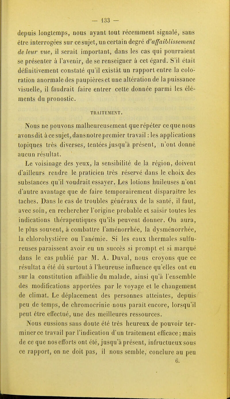 depuis longtemps, nous ayant tout récemment signalé, sans être interrogées sur cesujet, un certain degré d'affaiblissement de leur vue, il serait important, dans les cas qui pourraient se présenter à l'avenir, de se renseigner à cet égard. S'il était définitivement constaté qu'il existât un rapport entre la colo- ration anormale des paupières et une altération de la puissance visuelle, il faudrait faire entrer cette donnée parmi les élé- ments du pronostic. TRAITEMENT. Nous ne pouvons malheureusement que répéter ce que nous avonsdit àcesujet,dansnolrepremier travail :les applications topiques très diverses, tentées jusqu'à présent, n'ont donné aucun résultat. Le voisinage des yeux, la sensibilité de la région, doivent d'ailleurs rendre le praticien très réservé dans le choix des substances qu'il voudrait essayer. Les lotions huileuses n'ont d'autre avantage que de faire temporairement disparaître les taches. Dans le cas de troubles généraux de la santé, il faut, avec soin, en rechercher l'origine probable et saisir toutes les indications thérapeutiques qu'ils peuvent donner. On aura, le plus souvent, à combattre l'aménorrhée, la dysménorrhée, la chlorohystière ou l'anémie. Si les eaux thermales sulfu- reuses paraissent avoir eu un succès si prompt et si marqué dans le cas publié par M. A. Duval, nous croyons que ce résultat a été dû surtout à l'heureuse influence qu'elles ont eu sur la constitution affaiblie du malade, ainsi qu'à l'ensemble des modifications apportées par le voyage et le changement de climat. Le déplacement des personnes atteintes, depuis peu de temps, de chromocrinie nous paraît encore, lorsqu'il peut être eflêclué, une des meilleures ressources. Nous eussions sans doute été très heureux de pouvoir ter- miner ce travail par l'indication d'un traitement efficace; mais de ce que nos efforts ont été, jusqu'à présent, infructueux sous ce rapport, on ne doit pas, il nous semble, conclure au peu 6.