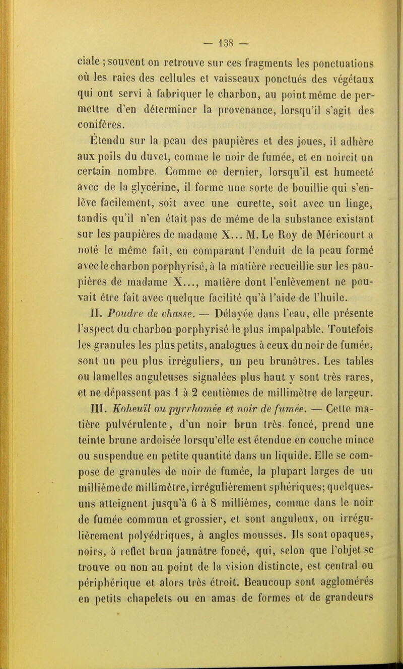 ciale ; souvent on retrouve sur ces fragments les ponctuations où les raies des cellules et vaisseaux ponctués des végétaux qui ont servi à fabriquer le charbon, au point même de per- mettre d'en déterminer la provenance, lorsqu'il s'agit des conifères. Etendu sur la peau des paupières et des joues, il adhère aux poils du duvet, comme le noir de fumée, et en noircit un certain nombre. Comme ce dernier, lorsqu'il est humecté avec de la glycérine, il forme une sorte de bouillie qui s'en- lève facilement, soit avec une curette, soit avec un linge, tandis qu'il n'en était pas de même de la subslance existant sur les paupières de madame X... M. Le Roy de Méricourt a noté le même fait, en comparant l'enduit de la peau formé avec le charbon porphyrisé,à la matière recueillie sur les pau- pières de madame X..., matière dont l'enlèvement ne pou- vait être fait avec quelque facilité qu'à l'aide de l'huile. II. Poudre de chasse. — Délayée dans l'eau, elle présente l'aspect du charbon porphyrisé le plus impalpable. Toutefois les granules les plus petits, analogues à ceux du noir de fumée, sont un peu plus irréguliers, un peu brunâtres. Les tables ou lamelles anguleuses signalées plus haut y sont très rares, et ne dépassent pas 1 à 2 centièmes de millimètre de largeur. III. Koheuïl ou pyrrhomée et noir de fumée. — Celte ma- tière pulvérulente, d'un noir brun très foncé, prend une teinte brune ardoisée lorsqu'elle est étendue en couche mince ou suspendue en petite quantité dans un liquide. Elle se com- pose de granules de noir de fumée, la plupart larges de un millième de millimètre, irrégulièrement sphériques; quelques- uns atteignent jusqu'à 6 à 8 millièmes, comme dans le noir de fumée commun et grossier, et sont anguleux, ou irrégu- lièrement polyédriques, à angles mousses. Ils sont opaques, noirs, à reflet brun jaunâtre foncé, qui, selon que l'objet se trouve ou non au point de la vision distincte, est central ou périphérique et alors très étroit. Beaucoup sont agglomérés en petits chapelets ou en amas de formes et de grandeurs