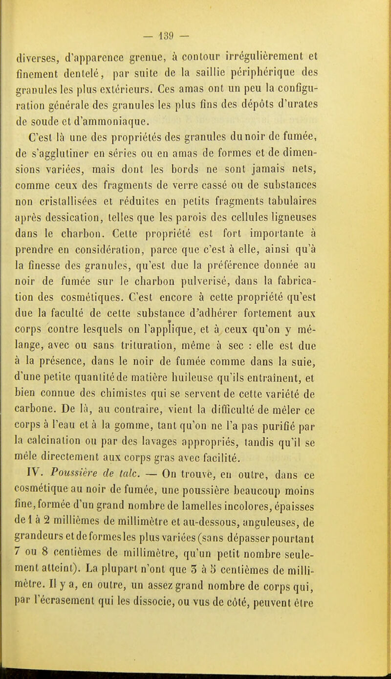 diverses, d'apparence grenue, à contour irrégulièrement et finement dentelé, par suite de la saillie périphérique des granules les plus extérieurs. Ces amas ont un peu la configu- ration générale des granules les plus fins des dépôts d'urales de soude et d'ammoniaque. C'est là une des propriétés des granules du noir de fumée, de s'agglutiner en séries ou en amas de formes et de dimen- sions variées, mais dont les bords ne sont jamais nets, comme ceux des fragments de verre cassé ou de substances non cristallisées et réduites en petits fragments tabulaires après dessication, telles que les parois des cellules ligneuses dans le charbon. Cette propriété est fort importante à prendre en considération, parce que c'est à elle, ainsi qu'à la finesse des granules, qu'est due la préférence donnée au noir de fumée sur le charbon pulvérisé, dans la fabrica- tion des cosmétiques. C'est encore à cette propriété qu'est due la faculté de cette substance d'adhérer fortement aux * corps contre lesquels on l'applique, et à ceux qu'on y mé- lange, avec ou sans trituration, même à sec : elle est due à la présence, dans le noir de fumée comme dans la suie, d'une petite quantité de matière huileuse qu'ils entraînent, et bien connue des chimistes qui se servent de cette variété de carbone. De là, au contraire, vient la difficulté de mêler ce corps à l'eau et à la gomme, tant qu'on ne Ta pas purifié par la calcinalion ou par des lavages appropriés, tandis qu'il se mêle directement aux corps gras avec facilité. IV. Poussière de talc. — On trouve, en outre, dans ce cosmétique au noir de fumée, une poussière beaucoup moins fine, formée d'un grand nombre de lamelles incolores, épaisses de 1 à 2 millièmes de millimètre et au-dessous, anguleuses, de grandeurs et de formes les plus variées (sans dépasser pourtant 7 ou 8 centièmes de millimètre, qu'un petit nombre seule- ment atteint). La plupart n'ont que 5 à 5 centièmes de milli- mètre. Il y a, en outre, un assez grand nombre de corps qui, par l'écrasement qui les dissocie, ou vus de côté, peuvent être