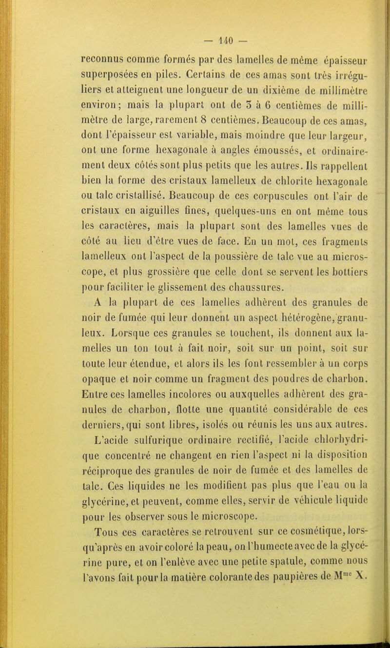 reconnus comme formés par des lamelles de même épaisseur superposées en piles. Certains de ces amas sont très irrégu- liers et atteignent une longueur de un dixième de millimètre environ; mais la plupart ont de 3 à 6 centièmes de milli- mètre de large, rarement 8 centièmes. Beaucoup de ces amas, dont l'épaisseur est variable, mais moindre que leur largeur, ont une forme hexagonale à angles émoussés, et ordinaire- ment deux côtés sont plus petits que les autres. Ils rappellent bien la forme des cristaux lamelleux de chlorite hexagonale ou talc cristallisé. Beaucoup de ces corpuscules ont l'air de cristaux en aiguilles fines, quelques-uns en ont même tous les caractères, mais la plupart sont des lamelles vues de côté au lieu d'être vues de face. En un mol, ces fragments lamelleux ont l'aspect de la poussière de talc vue au micros- cope, et plus grossière que celle dont se servent les bottiers pour faciliter le glissement des chaussures. A la plupart de ces lamelles adhèrent des granules de noir de fumée qui leur donnent un aspect hétérogène, granu- leux. Lorsque ces granules se touchent, ils donnent aux la- melles un ton tout à fait noir, soit sur un point, soit sur toute leur étendue, et alors ils les font ressembler à un corps opaque et noir comme un fragment des poudres de charbon. Entre ces lamelles incolores ou auxquelles adhèrent des gra- nules de charbon, flotte une quantité considérable de ces derniers, qui sont libres, isolés ou réunis les uns aux autres. L'acide sulfurique ordinaire rectifié, l'acide chlorhydri- que concentré ne changent en rien l'aspect ni la disposition réciproque des granules de noir de fumée et des lamelles de talc. Ces liquides ne les modifient pas plus que l'eau ou la glycérine, et peuvent, comme elles, servir de véhicule liquide pour les observer sous le microscope. Tous ces caractères se retrouvent sur ce cosmétique, lors- qu'après en avoir coloré la peau, on l'humecte avec de la glycé- rine pure, et on l'enlève avec une petite spatule, comme nous l'avons fait pour la matière colorante des paupières de M™^ X.