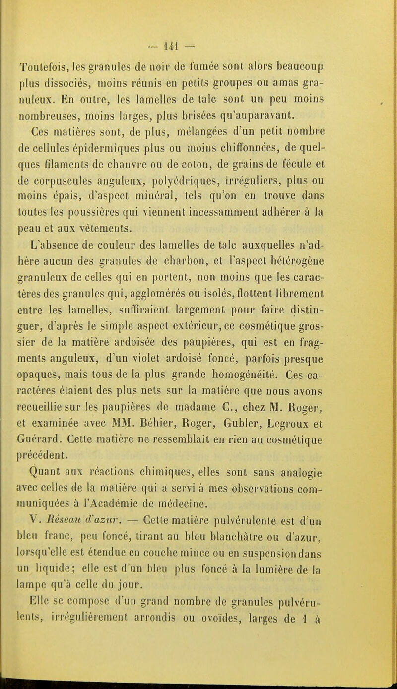 Toutefois, les granules de noir de fumée sont alors beaucoup plus dissociés, moins réunis en petits groupes ou amas gra- nuleux. En outre, les lamelles de talc sont un peu moins nombreuses, moins larges, plus brisées qu'auparavant. Ces matières sont, de plus, mélangées d'un petit nombre de cellules épidermiques plus ou moins chiffonnées, de quel- ques filaments de chanvre ou de coton, de grains de fécule et de corpuscules anguleux, polyédriques, irréguliers, plus ou moins épais, d'aspect minéral, tels qu'on en trouve dans toutes les poussières qui viennent incessamment adhérer à la peau et aux vêtements. L'absence de couleur des lamelles de talc auxquelles n'ad- hère aucun des granules de charbon, et l'aspect hétérogène granuleux de celles qui en portent, non moins que les carac- tères des granules qui, agglomérés ou isolés, flottent librement entre les lamelles, suffiraient largement pour faire distin- guer, d'après le simple aspect extérieur, ce cosmétique gros- sier de la matière ardoisée des paupières, qui est en frag- ments anguleux, d'un violet ardoisé foncé, parfois presque opaques, mais tous de la plus grande homogénéité. Ces ca- ractères étaient des plus nets sur la matière que nous avons recueillie sur les paupières de madame C, chez M. Roger, et examinée avec MM. Béhier, Roger, Gubler, Legroux et Guérard. Cette matière ne ressemblait en rien au cosmétique précédent. Quant aux réactions chimiques, elles sont sans analogie avec celles de la matière qui a servi à mes observations com- muniquées à l'Académie de médecine. V. Réseau d'azur. — Celle matière pulvérulente est d'un bleu franc, peu foncé, tirant au bleu blanchâtre ou d'azur, lorsqu'elle est étendue en couche mince ou en suspension dans un liquide; elle est d'un bleu plus foncé à la lumière de la lampe qu'à celle du jour. Elle se compose d'un grand nombre de granules pulvéru- lents, irrégulièrement arrondis ou ovoïdes, larges de 1 à