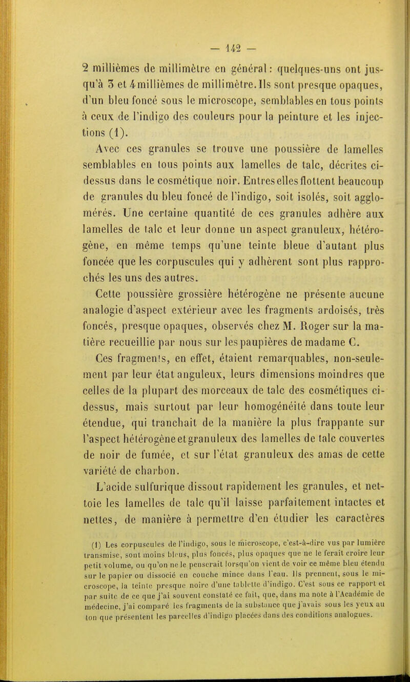 2 millièmes de millimèlre en général: quelques-uns ont jus- qu'à 3 et 4'millièmes de millimètre. Ils sont presque opaques, d'un bleu foncé sous le microscope, semblables en tous points à ceux de l'indigo des couleurs pour la peinture et les injec- tions (1). Avec ces granules se trouve une poussière de lamelles semblables en tous points aux lamelles de talc, décrites ci- dessus dans le cosmétique noir. Entres elles flottent beaucoup de granules du bleu foncé de l'indigo, soit isolés, soit agglo- mérés. Une certaine quantité de ces granules adbère aux lamelles de laïc et leur donne un aspect granuleux, hétéro- gène, en même temps qu'une teinte bleue d'autant plus foncée que les corpuscules qui y adhèrent sont plus rappro- chés les uns des autres. Cette poussière grossière hétérogène ne présente aucune analogie d'aspect extérieur avec les fragments ardoisés, très foncés, presque opaques, observés chez M. Roger sur la ma- tière recueillie par nous sur les paupières de madame C. Ces fragmenîs, en efi'et, étaient remarquables, non-seule- ment par leur état anguleux, leurs dimensions moindres que celles de la plupart des morceaux de talc des cosmétiques ci- dessus, mais surtout par leur homogénéité dans toute leur étendue, qui tranchait de la manière la plus frappante sur l'aspect hétérogène et granuleux des lamelles de laïc couvertes de noir de fumée, et sur l'élat granuleux des amas de cette variété de charbon. L'acide sulfurique dissout rapidement les granules, et net- toie les lamelles de talc qu'il laisse parfaitement intactes et nettes, de manière à permettre d'en étudier les caractères (I) Les corpuscules de l'indigo, sous le microscope, c'est-à-dire vus par lumière transmise, sont moins bleus, plus foncés, plus opaques que ne le ferait croire leur petit volume, ou qu'on ne le penserait lorsqu'on vient de voir ce même bleu étendu sur le papier ou dissocié en couche mince dans l'eau. Ils prennent, sous le mi- croscope, la teinlH presque noire d'une tablette d'indigo. C'est sous ce rapport et par suite de ce que j'ai souvent constaté ce fait, que, dans ma noie à l'Académie de médecine, j'ai comparé les fragments de la substance que j'avais sous les yeux au ion que présentent les parct lles d'indigo placées dans des conditions analogues.