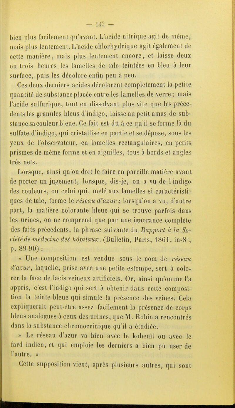 bien plus facilement qu'avant. L'acide nitrique agit de même, mais plus lentement. L'acide chlorliydrique agit également de cette manière, mais plus lentement encore, et laisse deux ou trois heures les lamelles de talc teintées en bleu à leur surface, puis les décolore enfin peu à peu. Ces deux derniers acides décolorent complètement la petite quantité de substance placée entre les lamelles de verre; mais l'acide sulfurique, tout en dissolvant plus vite que les précé- dents les granules bleus d'indigo, laisse au petit amas de sub- stance sa couleur bleue. Ce fait est dù à ce qu'il se forme là du sulfate d'indigo, qui cristallise en partie et se dépose, sous les yeux de l'observateur, en lamelles rectangulaires, en petits prismes de même forme et en aiguilles, tous à bords et angles très nets. Lorsque, ainsi qu'on doit le faire en pareille matière avant de porter un jugement, lorsque, dis-je, on a vu de l'indigo des couleurs, ou celui qui, mêlé aux lamelles si caractéristi- ques de talc, forme \e réseau d'azur ; lorsqu'on a vu, d'autre part, la matière colorante bleue qui se trouve parfois dans les urines, on ne comprend que par une ignorance complète des faits précédents, la phrase suivante du Rapport à la So- ciété de médecine des hôpitaux. (Bulletin, Paris, 1861, in-S, p. 89-90) : « Une composition est vendue sous le nom de réseau d'azur, laquelle, prise avec une petite estompe, sert à colo- rer la face de lacis veineux artificiels. Or, ainsi qu'on me l'a appris, c'est l'indigo qui sert à obtenir dans cette composi- tion la teinte bleue qui simule la présence des veines. Cela expliquerait peut-être assez facilement la présence de corps bleus analogues à ceux des urines, que M. Robin a rencontrés dans la substance chromocrinique qu'il a étudiée. » Le réseau d'azur va bien avec le koheuïl ou avec le fard indien, et qui emploie les derniers a bien pu user de l'autre. » Celte supposition vient, après plusieurs autres, qui sont