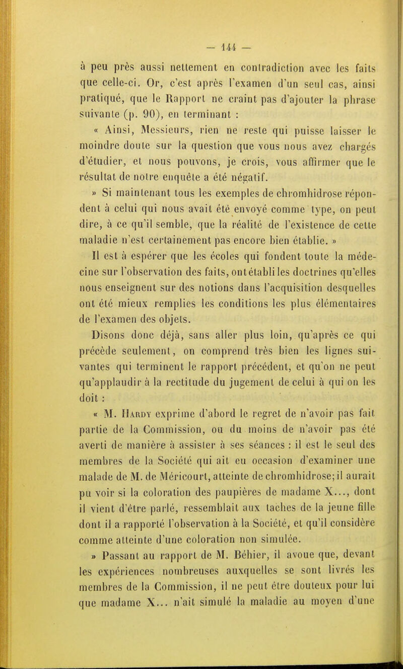 à peu près aussi nellement en coniradiclion avec les faits que celle-ci. Or, c'est après l'examen d'un seul cas, ainsi pratiqué, que le Rapport ne craint pas d'ajouter la phrase suivante (p. 90), en terminant : « Ainsi, Messieurs, rien ne reste qui puisse laisser le moindre doute sur la question que vous nous avez chargés d'étudier, et nous pouvons, je crois, vous aflirmer que le résultat de notre enquête a été négatif. » Si maintenant tous les exemples de chromhidrose répon- dent à celui qui nous avait été envoyé comme type, on peut dire, à ce qu'il semble, que la réalité de l'existence de cette maladie n'est certainement pas encore bien établie. » Il est à espérer que les écoles qui fondent toute la méde- cine sur l'observation des faits, ont établi les doctrines qu'elles nous enseignent sur des notions dans l'acquisition desquelles ont été mieux remplies les conditions les plus élémentaires de l'examen des objets. Disons donc déjà, sans aller plus loin, qu'après ce qui précède seulement, on comprend très bien les lignes sui- vantes qui terminent le rapport précédent, et qu'on ne peut qu'applaudir à la rectitude du jugement de celui à qui on les doit : « M. Hardy exprime d'abord le regret de n'avoir pas fait partie de la Commission, ou du moins de n'avoir pas été averti de manière à assister à ses séances : il est le seul des membres de la Société qui ait eu occasion d'examiner une malade de M. de Méricourt, atteinte de chromhidrose; il aurait pu voir si la coloration des paupières de madame X..., dont il vient d'être parlé, ressemblait aux taches de la jeune fille dont il a rapporté l'observation à la Société, et qu'il considère comme atteinte d'une coloration non simulée. » Passant au rapport de M. Béhier, il avoue que, devant les expériences nombreuses auxquelles se sont livrés les membres de la Commission, il ne peut être douteux pour lui que madame X... n'ait simulé la maladie au moyen d'une