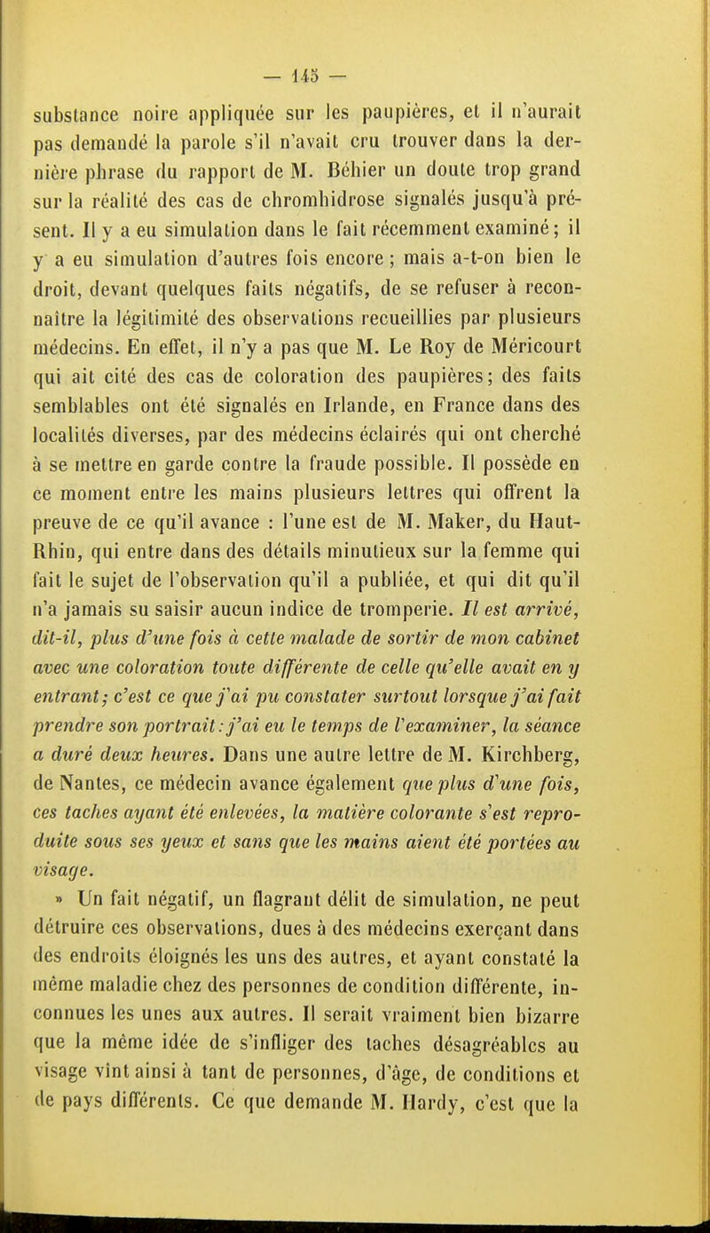 substance noire appliquée sur les paupières, et il n'aurait pas demandé la parole s'il n'avait cru trouver dans la der- nière phrase du rapport de M. Béhier un doute trop grand sur la réalité des cas de cliromhidrose signalés jusqu'à pré- sent. Il y a eu simulation dans le fait récemment examiné; il y a eu simulation d'autres fois encore ; mais a-t-on bien le droit, devant quelques faits négatifs, de se refuser à recon- naître la légitimité des observations recueillies par plusieurs médecins. En effet, il n'y a pas que M. Le Roy de Méricourt qui ait cité des cas de coloration des paupières; des faits semblables ont été signalés en Irlande, en France dans des localités diverses, par des médecins éclairés qui ont cherché à se mettre en garde contre la fraude possible. Il possède en ce moment entre les mains plusieurs lettres qui offrent la preuve de ce qu'il avance : l'une est de M. Maker, du Haut- Rhin, qui entre dans des détails minutieux sur la femme qui fait le sujet de l'observation qu'il a publiée, et qui dit qu'il n'a jamais su saisir aucun indice de tromperie. // est arrivé, dit-il, plus d'une fois à cette malade de sortir de mon cabinet avec une coloration toute différente de celle qu'elle avait en y entrant; c'est ce que f ai pu constater surtout lorsque j'ai fait prendre son portrait: j'ai eu le temps de Vexaminer, la séance a duré deux heures. Dans une autre lettre de M. Kirchberg, de Nantes, ce médecin avance également que plus d'une fois, ces taches ayant été enlevées, la matière colorante s'est repro- duite sous ses yeux et sans que les mains aient été portées au visage. » Un fait négatif, un flagrant délit de simulation, ne peut détruire ces observations, dues à des médecins exerçant dans des endroits éloignés les uns des autres, et ayant constaté la même maladie chez des personnes de condition différente, in- connues les unes aux autres. Il serait vraiment bien bizarre que la même idée de s'infliger des taches désagréables au visage vînt ainsi à tant de personnes, d'âge, de conditions et