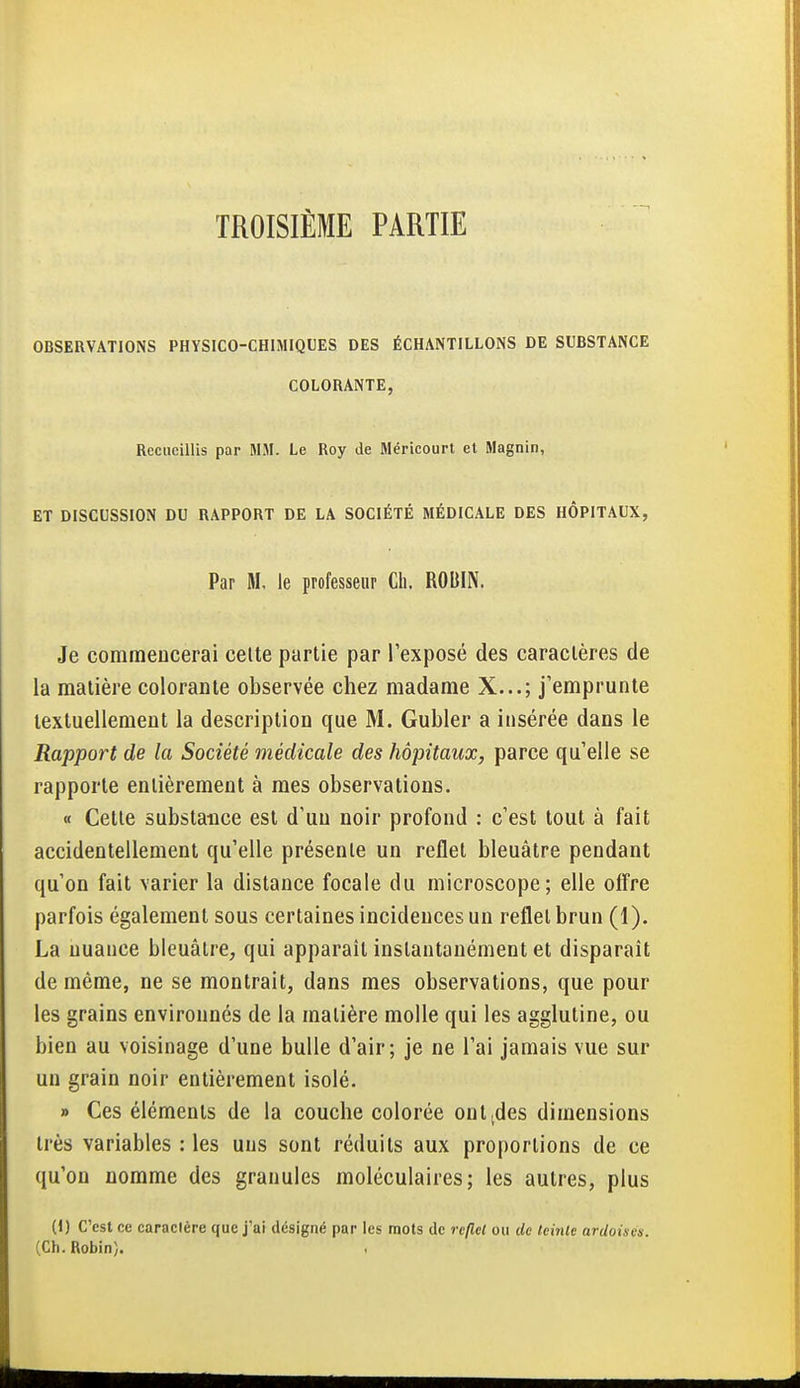 TROISIÈME PARTIE OBSERVATIONS PHYSICO-CHIMIQUES DES ÉCHANTILLONS DE SUBSTANCE COLORANTE, Recueillis par MM. Le Roy de Méricourt et Magnin, ET DISCUSSION DU RAPPORT DE LA SOCIÉTÉ MÉDICALE DES HÔPITAUX, Par M, le professeur Ch. ROBIN. Je commencerai celte partie par l'exposé des caractères de la matière colorante observée chez madame X...; j'emprunte textuellement la description que M. Gubler a insérée dans le Rapport de la Société médicale des hôpitaux, parce qu'elle se rapporte entièrement à mes observations. « Cette substance est d'un noir profond : c'est tout à fait accidentellement qu'elle présente un reflet bleuâtre pendant qu'on fait varier la distance focale du microscope; elle offre parfois également sous certaines incidences un reflet brun (1). La nuance bleuâtre, qui apparaît instantanément et disparaît de même, ne se montrait, dans mes observations, que pour les grains environnés de la matière molle qui les agglutine, ou bien au voisinage d'une bulle d'air; je ne l'ai jamais vue sur un grain noir entièrement isolé- » Ces éléments de la couche colorée ont (des dimensions très variables : les uns sont réduits aux proportions de ce qu'on nomme des granules moléculaires; les autres, plus (I) C'est ce caractère que j'ai désigné par les raots de reflet ou de teinte ardoises. (Ch. Robin).