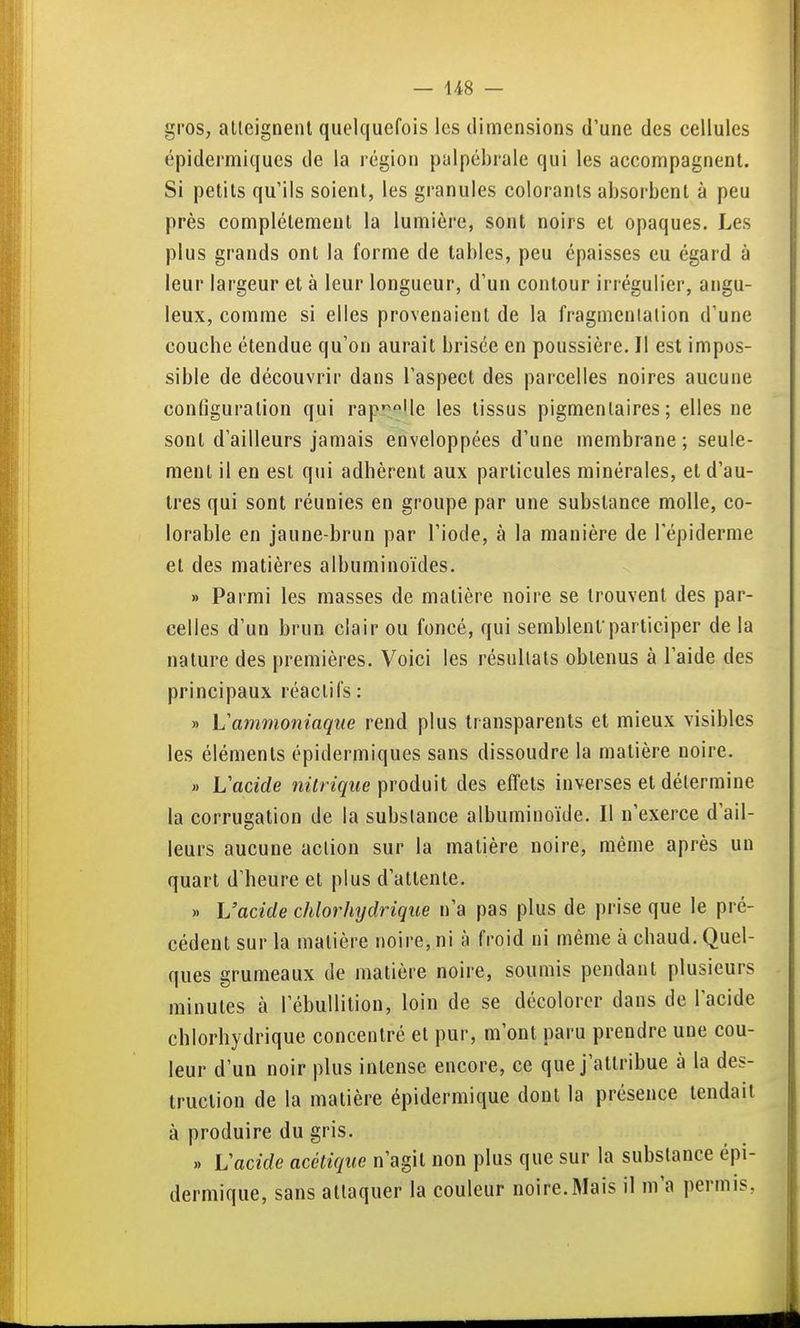 gros, allcigneiU quelquefois les dimensions d'une des cellules épidermiques de la région palpébrale qui les accompagnent. Si petits qu'ils soient, les granules colorants absorbent à peu près complètement la lumière, sont noirs et opaques. Les plus grands ont la forme de tables, peu épaisses eu égard à leur largeur et à leur longueur, d'un contour irréguiier, angu- leux, comme si elles provenaient de la fragmenlalion d'une couche étendue qu'on aurait brisée en poussière. Il est impos- sible de découvrir dans l'aspect des parcelles noires aucune configuration qui rap'^°Ue les tissus pigmenlaires ; elles ne sont d'ailleurs jamais enveloppées d'une membrane; seule- ment il en est qui adhèrent aux particules minérales, et d'au- tres qui sont réunies en groupe par une substance molle, co- lorable en jaune-brun par l'iode, à la manière de l'épiderme et des matières albuminoïdes. » Parmi les masses de matière noire se trouvent des par- celles d'un brun clair ou foncé, qui semblentparticiper de la nature des premières. Voici les résultats obtenus à l'aide des principaux réactifs : » Vammoniaque rend plus transparents et mieux visibles les éléments épidermiques sans dissoudre la matière noire. « Vadde nitrique produit des effets inverses et détermine la corrugation de la substance albuminoïde. Il n'exerce d'ail- leurs aucune action sur la matière noire, même après un quart d'heure et plus d'attente. » L'acide chlorhydrique n'a pas plus de prise que le pré- cédent sur la matière noire, ni à froid ni même à chaud. Quel- ques grumeaux de matière noire, soumis pendant plusieurs minutes à l'ébullition, loin de se décolorer dans de l'acide chlorhydrique concentré et pur, m'ont paru prendre une cou- leur d'un noir plus intense encore, ce que j'attribue à la des- truction de la matière épidermique dont la présence tendait à produire du gris. .. Vacide acétique n'agit non plus que sur la substance épi- dermique, sans attaquer la couleur noire.Mais il m'a permis,