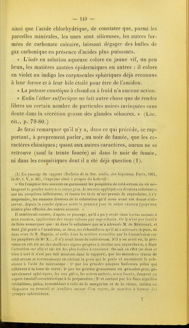 ainsi que l'acide chlorhydrique, de constater que, parmi les parcelles minérales, les unes sont siliceuses, les autres for- mées de carbonate calcaire, laissant dégager des bulles de gaz carbonique en présence d'acides plus puissants. » Wiude en solution aqueuse colore en jaune vif, un peu brun, les matières azotées épidermiques ou autres : il colore en violet on indigo les corpuscules sphériques déjà reconnus à leur forme et à leur hiie étoilé pour être de l'amidon. » La potasse caustique à chaud ou à froid n'a aucune action. » Enfin Véther sulfurique ne fait autre chose que de rendre libres un certain nombre de particules noires invisquées sans doute dans la sécrétion grasse des glandes sébacées. » (Loc. cit., p. 79-80.) Je ferai remarquer qu'il n'y a, dans ce qui précède, se rap- portant, à proprement parler, au noir de fumée, que les cs~ ractères chimiques; quant aux autres caractères, aucun ne se retrouve (sauf la teinte foncée) ni dans le noir de fumée, ni dans les cosmétiques dont il a été déjà question (1). (1) Un i)aBsagc' du rapijorl {Biillcliii de la Soc. médic. des hûpilaxix. Pai'is, I8GI, in-8, t. V, p. 86), s'exprime ainsi à propos du iiohonïl : K Oii remploie Irèa souvent en garnissant les paupières de cold-cream ou en nie- langcanl la poudre nuire ù ce corp.s gras. Je me suis ap[)liqué ces diverses substances sur les paupières inférieures, et louies les trois m'ont permis de reproduire, à sy méprendre, les nuances diverses de la coloration qu'il nous avait élé donné d'ob- server, depuis la conclu' épaisse notée le premier jour île notre examen jiisqii'atix feintes plus effacées îles autres séances « Il semblerait encore, daprès ce passage, qu'il a pu y avoir dans les cas soumis ;\ mon examen, apiiliealion des eorps colorés par supercherie. Or il n'esl pa^ inuti'e de faire remarquer que : ni dans la substance que m'a adressée Hl. de iMéricourt, et dont j'ai parlé à l'Académie, ni daiis.k-s éclianlilluiis qu'il m'a adres}és depuis, ni dans cenx de M. Magnin, ni enfin dans In matière recueillie par la Commission .sur les paupières de M« X..., il n'y avait trace de cold-cream. S'il y en avait eu, la pré- .'.ence en eut élé un des meilleurs signes |)ropres à déeéler une supercherie, à fixer l'allcnlion sur elle et eùl élé des pins fneiles à consialer. On sait en effet (ee dont et bien à tort il n'est pas fait mention dans le rapport), que les moindres traces de cold-cream se reconnaissent en rûclani la peau (jiii le porte et examinant la sub- slancc (i l'aide du microscope : l» par les gi-aiides plaques huileuses pftles qui adlièrent ù la lame de verre; 2 |iar le.« gouttes graisseuse!) uu granules gras, gé- néralement si)héri(pies, les uns pàirs, les antres ambrés, assrz foncés, donnant ;in aspect émnlsif cnraclérislique h la préparation ; 3° et surtout par les fines aiguilles cristallines, pâles, ressemblant à celle de la margarine et de la rétine, isolées uu iliï-posées en éventail et irradiéi's auîour d'un centre, de manière à furnicr des ;:i-oupcs sphéroïdaux. 7