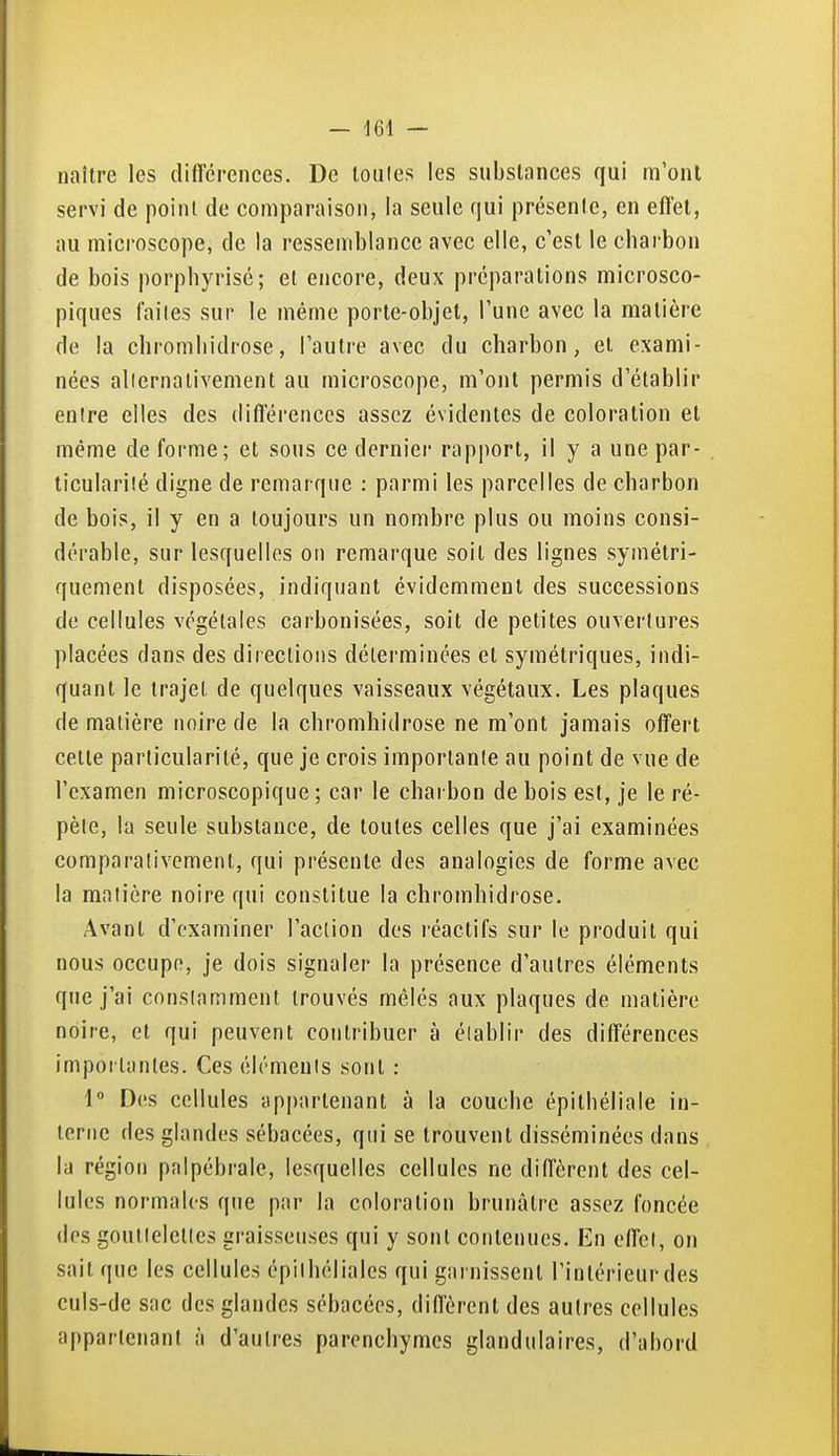naître les différences. De loules les substances qui m'ont servi de point de comparaison, la seule qui présente, en effet, au microscope, de la ressemblance avec elle, c'est le charbon de bois |)orphyrisé; et encore, deux préparations microsco- piques faites sur le même porte-objet, l'une avec la matière de la chromliidrose, l'autre avec du charbon, et exami- nées allernativement au microscope, m'ont permis d'établir entre elles des différences assez évidentes de coloration et même de forme; et sons ce dernier rapport, il y a une par- ticularilé digne de remarque : parmi les parcelles de charbon de bois, il y en a toujours un nombre plus ou moins consi- dérable, sur lesquelles on remarque soit des lignes symétri- quement disposées, indiquant évidemment des successions de cellules végétales carbonisées, soit de petites ouvertures placées dans des directions déterminées et symétriques, indi- quant le trajet de quelques vaisseaux végétaux. Les plaques de matière noire de la chromhidrose ne m'ont jamais offert cette particularité, que je crois importante au point de vue de l'examen microscopique ; car le charbon de bois est, je le ré- pèle, la seule substance, de toutes celles que j'ai examinées comparativement, qui présente des analogies de forme avec la matière noire qui constitue la chromhidrose. Avant d'examiner l'action des réactifs sur le produit qui nous occupe, je dois signaler la présence d'autres éléments que j'ai conslamment trouvés mêlés aux plaques de matière noire, et qui peuvent contribuer à élablir des différences importantes. Ces élémenls sont : 1° Des cellules appartenant à la couche épithéliale in- terne des glandes sébacées, qui se trouvent disséminées dans la région palpébrale, lesquelles cellules ne diffèrent des cel- lules normales que par la coloration brunâtre assez foncée des goulleletles graisseuses qui y sont contenues. En effet, on sait que les cellules épilhéliales qui garnissent l'intérieur des culs-de sac des glandes sébacées, diffèrent des autres cellules appartenant à d'autres parenchymes glandulaires, d'abord