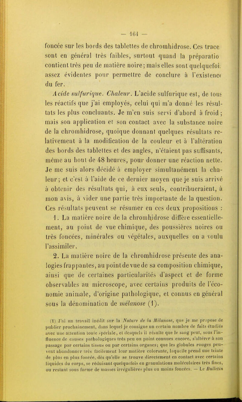 foncée sur les bords des tablettes de cbrornhidrose. Ces trace sont en général très faibles, surtout quand la préparatio contient très peu de matière noire; mais elles sont quelquefoi. assez évidentes pour permettre de conclure à Texislencc du fer. Acide sulfurique. Chaleur. L'acide sulfurique est, de \om les réactifs que j'ai employés, celui qui m'a donné les résul- tats les plus concluants. Je m'en suis servi d'abord à froid ; mais son a|)plication ei son contact avec la substance noire de la chromhidrose, quoique donnant quelques résultais re- lativement à la modification de la couleur et à l'allcralion des bords des lablelles et des angles, n'étaient pas suffisants, même au bout de 48 heures, pour donner une réaction nette. Je me suis alors décidé à employer simultanément la cha- leur; et c'est à l'aide de ce dernier moyen que je suis arrivé à obtenir des résultats qui, à eux seuls, contribueraient, à mon avis, à vider une partie très importante de la question. Ces résultats peuvent se résumer en ces deux propositions : 1. La matière noire de la chromhidrose diffère essentielle- ment, au point de vue chimique, des poussières noires ou très foncées, minérales ou végétales, auxquelles on a voulu l'assimiler. 2. La matière noire de la cliromhidrose présente des ana- logies frappantes, au point de vue de sa composition chimique, ainsi que de certaines particularités d'aspect et de forme observables au microscope, avec certains produits de l'éco- nomie animale, d'origine pathologique, et connus eu général sous la dénomination de mélanose (1). (1) .Pni Mil iravail inéilil sur la Nature de la Dlclanoxe, que je me propose de publier prociiaincmenl, dans lequel je consigne un certain nombre de faits étudiés avec une ailenlion loule spétiale, el dcsqucl.s il résulte que le sang peut, sous l'in- nuencc do causes palliolopiqucs Irès peu ou poini connues encore, s'allérer à son passage par certains tissus ou par certains organes; que les globules rouges peu- vent abandoinicr Irès l'aciienieut leur nialière colorante, laquelle prend une teinte de plus en plus foncée, dès qu'elle se trouve dirrclemeni en eonlacl avec certains liquides du corps, se réduisant quelquefois en granulations moléculaires Irès finis, ou restant sous forme de masses irrégulièixs plus ou moins foncées. — Le Bulletin