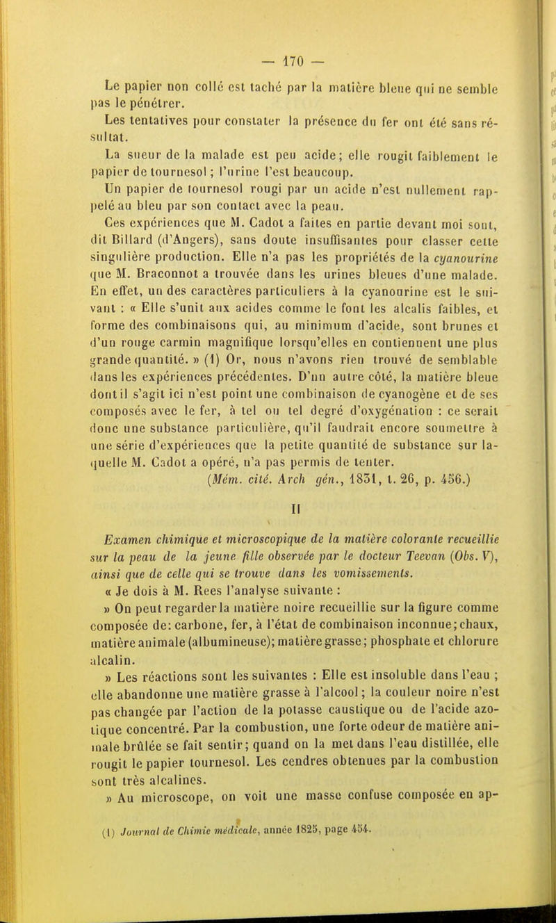Le papier non collé est taché par la matière bleue qui ne semble pas le pénétrer. Les tentatives pour constater la présence du fer ont été sans ré- sultat. La sueur de la malade est peu acide; elle rougit faiblement le papier de tournesol ; l'urine l'est beaucoup. Un papier de tournesol rougi par un acide n'est nullement rap- pelé au bleu par son contact avec la peau. Ces expériences que M. Cadot a faites en partie devant moi sout, dit Billard (d'Angers), sans doute insufïïsanles pour classer celte singulière production. Elle n'a pas les propriétés de la cyanourine que M. Braconnot a trouvée dans les urines bleues d'une malade. En effet, un des caractères particuliers à la cyanourine est le sui- vant : « Elle s'unit aux acides comme le font les alcalis faibles, et forme des combinaisons qui, au minimum d'acide, sont brunes et d'un rouge carmin magnifique lorsqu'elles en contiennent une plus grande (juantité. » (1) Or, nous n'avons rien trouvé de semblable dans les expériences précédentes. D'nn autre côté, la matière bleue dont il s'agit ici n'est point une combinaison de cyanogène et de ses composés avec le fer, à tel ou tel degré d'oxygénation : ce serait donc une substance particulière, qu'il faudrait encore soumettre à une série d'expériences que la petite quantité de substance sur la- quelle M. Cadot a opéré, n'a pas permis de tenter. (il/e'm. cité. Arch gén., 1831, t. 26, p. 456.) n Examen chimique et microscopique de la matière colorante recueillie sur la peau de la jeune fille observée par le docteur Teevan {Obs. V), ainsi que de celle qui se trouve dans les vomissements. « Je dois à M. Rees l'analyse suivante : » On peut regarder la matière noire recueillie sur la figure comme composée de: carbone, fer, à l'état de combinaison inconnue;chaux, matière animale (albumineuse); matière grasse ; phosphate et chlorure alcalin. » Les réactions sont les suivantes : Elle est insoluble dans l'eau ; elle abandonne une matière grasse à l'alcool ; la couleur noire n'est pas changée par l'action de la potasse caustique ou de l'acide azo- tique concentré. Par la combustion, une forte odeur de matière ani- male brûlée se fait sentir; quand on la met dans l'eau distillée, elle rougit le papier tournesol. Les cendres obtenues par la combustion sont très alcalines. » Au microscope, on voit une masse confuse composée en ap- (1) Jotirnal de Chimie médicale, année 1825, page ioi.