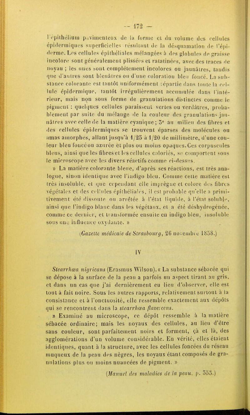 I t'pilhélium paviiiicnleux de la forme cl du volume dos cellules é|iiilermiques superficielles résuliMui de la ilésqiramalion do l'éju- dcrmo. Los. cellules cpilliéliales mélanj;ées à des globnles de «raisse incolore sont généralcmenl plissécs el ratatinées, avec des traces de noyau ; les unes sonl complélemenl incolores ou jaunâtres, taudis que d'aiilres sont bleuâtres ou duue eoloraiiou bleu foncé. La sub- stance colorante est lanlôl uniformément iépariie dans louio la rd- lule épidermique, tantôt irrégulièrement accumulée dans l'iulé- rieur, mais non sous forme de {granulations dif-tincies comme le pigment : quelques cellules paraissent vertes ou vcrdàlres, proba- blement par suite du mélange de la couleur des granulation'^ jau- nâtres avec celle de la matière cyanique; 3° au milieu des fibres et des cellules épiderniiques se trouvent éparses des molécules ou amas amorphes, allant jusqu'à i/25 à 1/20 de millimètre, d'une cou- leur bleu foucéou azurée èt plus ou moins opaques.Ces corpuscules bleus, ainsi que les fibres et li's cellules coloriés, coniporlenl sous le microscope avec l(!s divers réactifs comme ri-dessi!s. » La matière colorante bleue, d'après ses réactions, est très ana- logue, sinon identique avec l'indigo bleu. Gomme celle matière esl très insoluble, et (|ue cependant elle imprègne el colore des fibres végétales et des cellules épilhéliales, il esl |)rob;ible qu'elle n primi- tivement été dissoute ou arrêtée à l'état liquide, à l'état soluble^, ainsi que l'indigo blanc dans les végétaux, et a été déshydrogénée, comme ce dernier, el li anslormée ensuite eu indigo bleu, insoluble sous une inlluence oxydante. » [Gazelle médicaie de Sirasbourg, 26 uovembic 1858.) IV Slearrhœa nigricans (Erasmus WiIson).« La substance sébacée qui se dépose à la surface de la peau a parfois un aspect tirant au gris, et dans un cas que j'ai dernièrement eu lieu d'oJiserver, elle est tout à fait noire. Sous les autres rapports, relativement surtout à la consistance et à l'oncluosilé, elle ressemble exactement aux dépôts qui se rencontrent dans la slearrhœa flavetccns. » Examiné au microscope, ce dépôt ressemble à la matière sébacée ordinaire; mais les noyaux des cellules, au lieu d'être sans couleur, sont parfaitement noirs et forment, çà et là, des agglomérations d'un volume considérable. En vérité, elles étaient identiques, quant à la structure, avec les cellules foncées du réseau muqueux de la peau des nègres, les noyaux étant composés de gra- nulations plus ou moins nuancées de pigment. » {Manuel des maladies de ta peau. p. 555.)