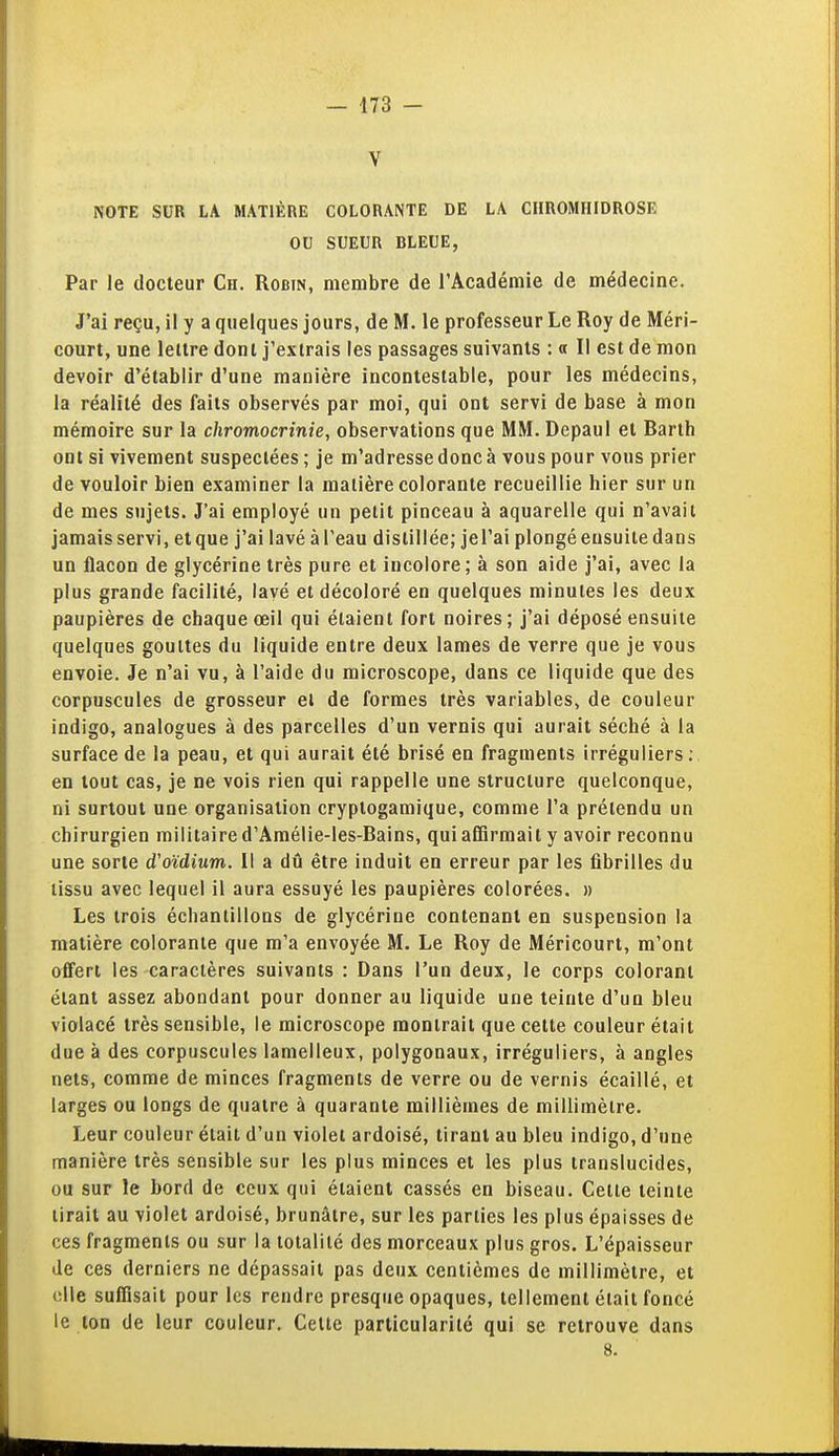 V NOTE SUR LA MATIÈRE COLORANTE DE LA CIIROMHIDROSE OU SUEUR BLEUE, Par le docteur Ch. Robin, membre de l'Académie de médecine. J'ai reçu, il y a quelques jours, de M. le professeur Le Roy de Méri- court, une lellre dont j'extrais les passages suivants : « Il est de mon devoir d'établir d'une manière incontestable, pour les médecins, la réalité des faits observés par moi, qui ont servi de base à mon mémoire sur la chromocrinie, observations que MM. Depaul et Barth ont si vivement suspectées ; je m'adresse donc à vous pour vous prier de vouloir bien examiner la matière colorante recueillie hier sur un de mes sujets. J'ai employé un petit pinceau à aquarelle qui n'avait jamais servi, etque j'ai lavé àl'eau distillée; jel'ai plongé ensuite dans un flacon de glycérine très pure et incolore; à son aide j'ai, avec la plus grande facilité, lavé et décoloré en quelques minutes les deux paupières de chaque œil qui étaient fort noires ; j'ai déposé ensuite quelques gouttes du liquide entre deux lames de verre que je vous envoie. Je n'ai vu, à l'aide du microscope, dans ce liquide que des corpuscules de grosseur ei de formes très variables, de couleur indigo, analogues à des parcelles d'un vernis qui aurait séché à la surface de la peau, et qui aurait été brisé en fragments irréguliers; en tout cas, je ne vois rien qui rappelle une structure quelconque, ni surtout une organisation cryptogamique, comme l'a prétendu un chirurgien militaire d'Amélie-les-Bains, qui affirmait y avoir reconnu une sorte d'oïdium. Il a dû être induit en erreur par les fibrilles du tissu avec lequel il aura essuyé les paupières colorées. » Les trois échantillons de glycérine contenant en suspension la matière colorante que m'a envoyée M. Le Roy de Méricourt, m'ont offert les caractères suivants : Dans l'un deux, le corps colorant étant assez abondant pour donner au liquide une teinte d'un bleu violacé très sensible, le microscope montrait que cette couleur était due à des corpuscules lamelleux, polygonaux, irréguliers, à angles nets, comme de minces fragments de verre ou de vernis écaillé, et larges ou longs de quatre à quarante millièmes de millimètre. Leur couleur était d'un violet ardoisé, tirant au bleu indigo, d'une manière très sensible sur les plus minces et les plus translucides, ou sur le bord de ceux qui étaient cassés en biseau. Celle teinte lirait au violet ardoisé, brunâtre, sur les parties les plus épaisses de ces fragments ou sur la tolalilé des morceaux plus gros. L'épaisseur de ces derniers ne dépassait pas deux centièmes de millimètre, et elle suffisait pour les rendre presque opaques, tellement était foncé le ton de leur couleur. Celte particularité qui se retrouve dans 8.