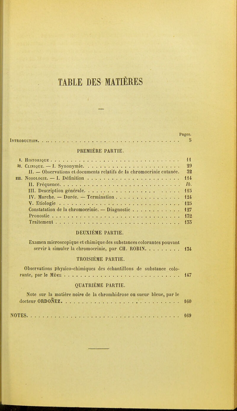 TABLE DES MATIÈRES Pages. Introduction 5 PREMIÈRE PARTIE. I. Historique 11 M. Clinique. — I. Synonymie. 29 II. — Observations et documents relatifs de la chromoerinie cutanée. 32 ni. Nosologie. — I. Définition 114 II. Fréquence Ib. III. Description générale 115 IV. Marche. — Durée. — Termination 124 V. Etiologie 125 Constatation de la chromoerinie. — Diagnostic 127 Pronostic 132 Traitement 133 DEUXIÈME PARTIE. Examen microscopique et chimique des substances colorantes pouvant servir à simuler la chromoerinie, par CH. ROBIN 134 TROISIÈME PARTIE. Observations physico-chimiques des échantillons de substance colo- rante, par le Mè«e 147 QUATRIÈME PARTIE. Note sur la matière noire de la chromhidrose ou sueur bleue, par le docteur ORDONEZ 160 NOTES 169