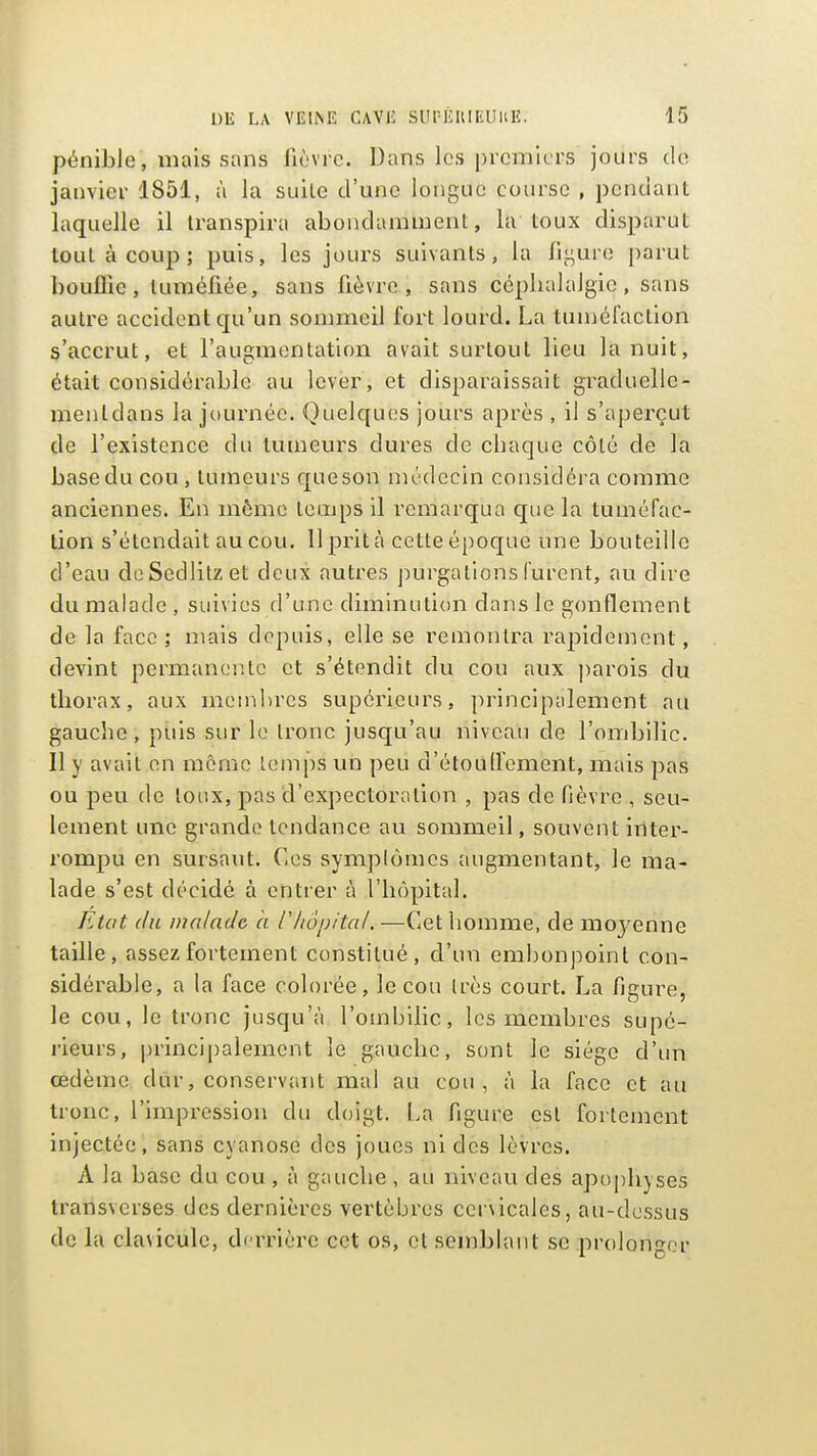 pénible , mais sans fièvre. Dans les premiers jours de janvier 1851, à la suite d'une longue course , pendant laquelle il transpira abondamment, la toux disparut tout à coup; puis, les jours suivants, la Ji;-;ure parut bouffie, tuméfiée, sans lièvre, sans céphalalgie, sans autre accident qu'un sommeil fort lourd. La tuméCaclion s'accrut, et l'augmentation avait surtout lieu la nuit, était considérable au lever, et disparaissait graduelle- menldans la journée. Quelques jours après , il s'aperçut de l'existence du tumeurs dures de cbaque côté de la base du cou , tumeurs que son médecin considéra comme anciennes. En môme temps il remarqua que la tuméfac- tion s'étendait au cou. 11 prit à cette épocjue une bouteille d'eau doSedlitzet deux autres jmrgations furent, au dire du malade , suivies d'une diminution dans le gonflement de la face ; mais depuis, elle se remontra rapidement, devint permanente et s'étendit du cou aux parois du thorax, aux membres supérieurs, principalement au gauche, piiis sur le tronc jusqu'au niveau de l'ombilic. Il y avait en même temps un peu d'étouH'ement, mais pas ou peu de lonx, pas d'expectoration , pas de fièvre , seu- lement une grande tendance au sommeil, souvent inter- rompu en sursaut. Ces symplômes augmentant, le ma- lade s'est décidé à entrer à l'hôpital. FAat du malade à ihôpital. —Cet homme, de moyenne taille, assez fortement constitué, d'un embonpoint con- sidérable, a la face colorée, le cou très court. La figure, le cou, le tronc jusqu'à l'ombilic, les membres supé- rieurs, principalement le gauche, sont le siège d'im œdème dur, conservant mal au cou, à la face et au tronc, l'impression du doigt. La figure est fortement injectée, sans cyanose des joues ni des lèvres. A la base du cou , à gauche , au niveau des apophyses transverses des dernières vertèbres cervicales, au-dessus de la clavicule, derrière cet os, et semblant se prolonger