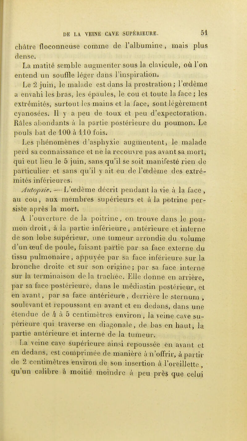 châtre floconneuse comme de l'albumine , mais plus dense. La matité semble augmenter sous la clavicule, où l'on entend un souffle léger dans l'inspiration. Le 2 juin, le malade est dans la prostration ; l'œdème a envahi les bras, les épaules, le cou et toute la face ; les extrémités, surtout les mains et la face, sont légèrement cyanosées. Il y a peu de toux et peu d'expectoration. Râles abondants à la partie postérieure du poumon. Le pouls bat de 100 à 110 fois. Les ]ihénomènes d'asphyxie augmentent, le malade perd sa connaissance et ne la recouvre pas avant sa mort, qui eut lieu le 5 juin, sans qu'il se soit manifesté rien de particulier et sans qu'il y ait eu de l'œdème des extré- mités inférieures. Autopsie. — L'œdème décrit pendant la vie à la face , au cou, aux membres supérieurs et à la potrine per- siste après la mort. A l'ouverture de la poitrine, on trouve dans le pou- mon droit, à la partie inférieure, antérieure et interne de son lobe supérieur, une tumeur arrondie du volume d'un œuf de poule, faisant partie par sa face externe du tissu pulmonaire, appuyée par sa face inférieure sur la bronche droite et sur son origine; par sa face interne sur la terminaison delà trachée. Elle donne en arrière, par sa face postérieure, dans le médiastin postérieur, et en avant, par sa face antérieure, derrière le sternum , soulevant et repoussant en avant et en dedans, dans une étendue de h à 5 centimètres environ, la veine cave su- périeure qui traverse en diagonale, de bas en haut, la partie antérieure et interne de la tumeur. La veine cave supérieure ainsi repoussée en avant et en dedans, est comprimée de manière à n'offrir, à partir de 2 centimètres environ de son insertion à l'oreillette , qu'un calibre à moitié moindre à peu près que celui