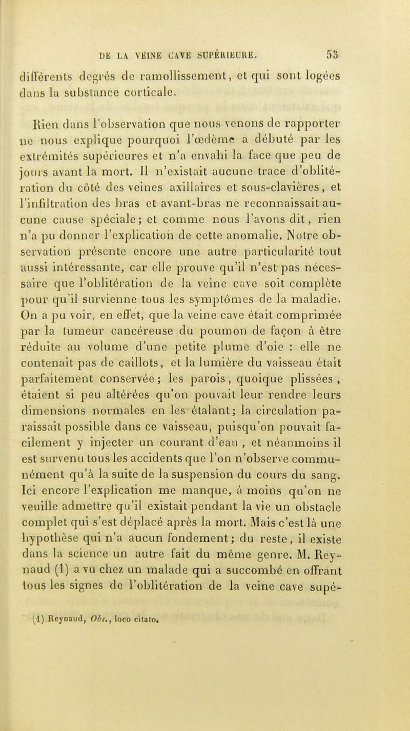 dilTérenls degrés de ramollissement, et qui sont logées dans la substance corticale. Kien dans l'observation que nous venons de rapporter ne nous explique pourquoi l'œdème a débuté par les extrémités supérieures et n'a envahi la face que peu de jours avant la mort. II n'existait aucune trace d'oblité- ration du côté des veines axillaires et sous-clavières, et l'infiltration des bras et avant-bras ne reconnaissait au- cune cause spéciale; et comme nous l'avons dit, rien n'a pu donner l'explicatiori de cette anomalie. Notre ob- servation présente encore une autre particularité tout aussi intéressante, car elle prouve qu'il n'est pas néces- saire que l'oblitération de la veine cave soit complète pour qu'il survienne tous les symptômes de la maladie. On a pu voir, en effet, que la veine cave était comprimée par la tumeur cancéreuse du poumon de façon à être réduite au volume d'une petite plume d'oie : elle ne contenait pas de caillots, et la lumière du vaisseau était parfaitement conservée; les parois, quoique plissées , étaient si peu altérées qu'on pouvait leur rendre leurs dimensions normales en les*étalant; la circulation pa- raissait possible dans ce vaisseau, puisqu'on pouvait fa- cilement y injecter un courant d'eau , et néanmoins il est survenu tous les accidents que l'on n'observe commu- nément qu'à la suite de la suspension du cours du sang. Ici encore l'explication me manque, à moins qu'on ne veuille admettre qu'il existait pendant la vie un obstacle complet qui s'est déplacé après la mort. Mais c'est là une hypothèse qui n'a aucun fondement; du reste, il existe dans la science un autre fait du même genre. M. Rey- naud (1) a vu chez un malade qui a succombé en offi'ant tous les signes de l'oblitération de la veine cave supé- (1) Rcynaud, Obs., loco cilato.