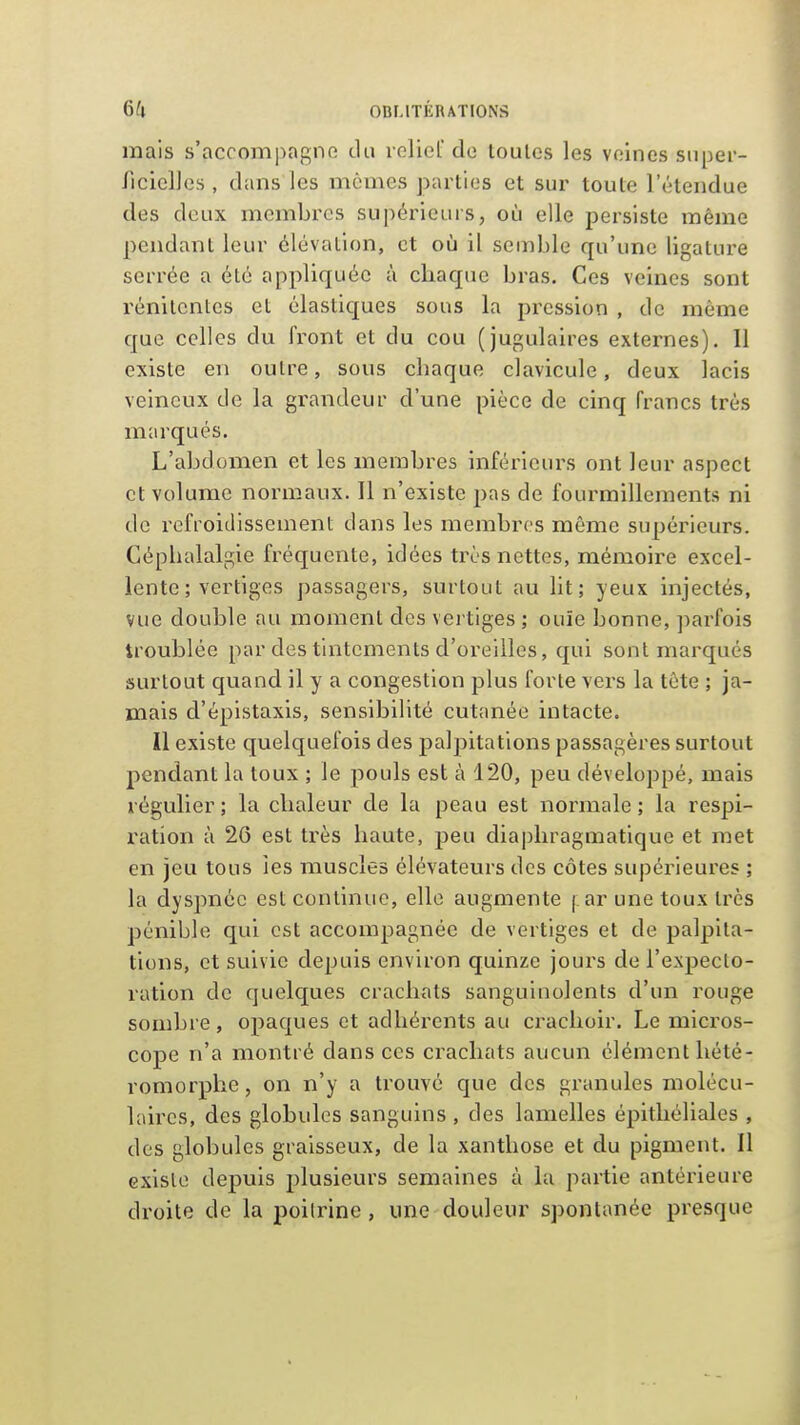 mais s'accompagne du leliel de toutes les veines snper- riciclles , dans les mômes parties et sur toute l'étendue des deux membres supérieurs, où elle persiste même pendant leur élévation, et où il semble qu'une ligature serrée a été appliquée à chaque bras. Ces veines sont rénitcntes et élastiques sous la pression , de même que celles du front et du cou (jugulaires externes). 11 existe en outre, sous chaque clavicule, deux lacis veineux de la grandeur d'une pièce de cinq francs très marqués. L'abdomen et les membres inférieurs ont leur aspect et volume normaux. Il n'existe pns de fourmillements ni de refroidissement dans les membres même supérieurs. Céphalalgie fréquente, idées très nettes, mémoire excel- lente ; vertiges passagers, surtout au lit; yeux injectés, vue double au moment des vertiges ; ouïe bonne, parfois troublée par des tintements d'oreilles, qui sont marqués surtout quand il y a congestion plus forte vers la tête ; ja- mais d'épistaxis, sensibilité cutanée intacte. Il existe quelquefois des palpitations passagères surtout pendant la toux ; le pouls est à 120, peu développé, mais régulier ; la chaleur de la peau est normale ; la respi- ration à 26 est très haute, peu diaphragmatique et met en jeu tous les muscles élévateurs des côtes supérieures ; la dyspnée est continue, elle augmente j.ar une toux très pénible qui est accompagnée de vertiges et de palpita- tions, et suivie depuis environ quinze jours de l'expecto- ration de quelques crachats sanguinolents d'un rouge sombre, opaques et adhérents au crachoir. Le micros- cope n'a montré dans ces crachats aucun élément hété- romorphc, on n'y a trouvé que des granules molécu- laires, des globules sanguins , des lamelles épitliéliales , des globules graisseux, de la xanthose et du pigment. Il existe depuis plusieurs semaines à la partie antérieure droite de la poitrine , une douleur spontanée presque