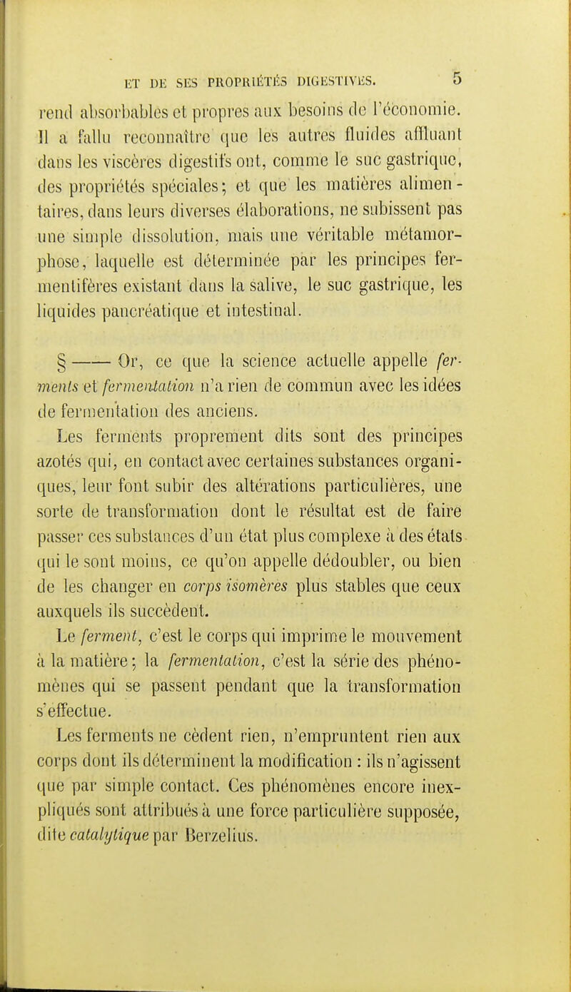 rend absorbables et propres aux besoins de l'économie. Il a falln reconnaître (lue les autres fluides affluant dans les viscères digestifs ont, comme le suc gastrique, des propriétés spéciales; et que les matières alimen- taires, dans leurs diverses élaborations, ne subissent pas une simple dissolution, mais une véritable métamor- phose, laquelle est déterminée par les principes fer- menlifères existant dans la salive, le suc gastrique, les liquides pancréatique et intestinal. § Or, ce que la science actuelle appelle fer- ments et fermentation n'a rien de commun avec les idées de fertnentation des anciens. Les ferments proprement dits sont des principes azotés qui, en contact avec certaines substances organi- ques, leur font subir des altérations particulières, une sorte de transformation dont le résultat est de faire passer ces substances d'un état plus complexe à des étals qui le sont moins, ce qu'on appelle dédoubler, ou bien de les changer en corps isomères plus stables que ceux auxquels ils succèdent. Le ferment, c'est le corps qui imprime le mouvement à la matière; la fermentation^ c'est la série des phéno- mènes qui se passent pendant que la transformation s'effectue. Les ferments ne cèdent rien, n'empruntent rien aux corps dont ils déterminent la modification : ils n'agissent que par simple contact. Ces phénomènes encore inex- pliqués sont attribués à une force particulière supposée, dite ca^a/2/^^9^^e par Berzelius.