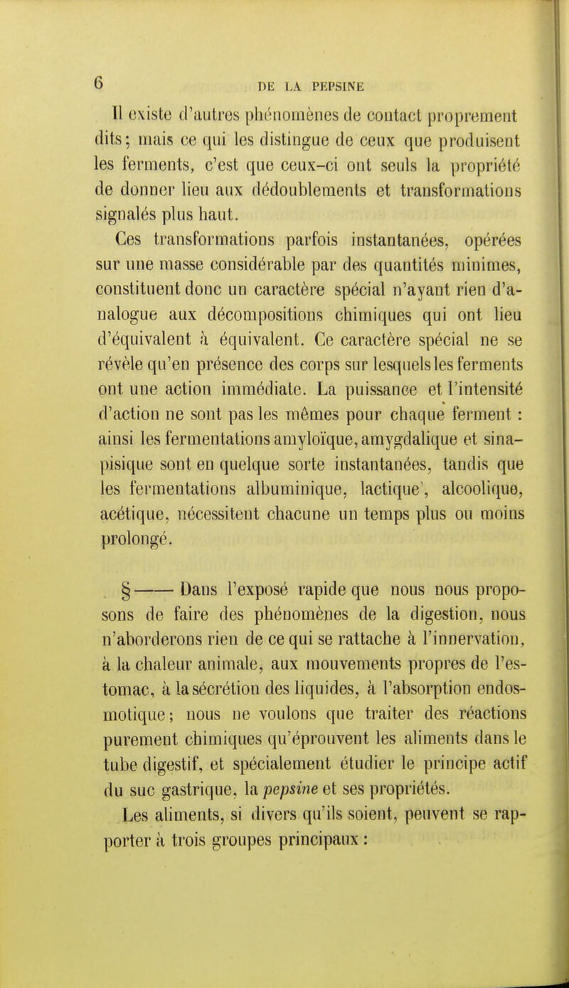 H existe tPautrcs pliénomènes de contact proprement dits; mais ce qni les distingue de ceux que produisent les ferments, c'est que ceux-ci ont seuls la propriété de donner lieu aux dédoublements et transformations signalés plus haut. Ces transformations parfois instantanées, opérées sur une masse considérable par des quantités minimes, constituent donc un caractère spécial n'ayant rien d'a- nalogue aux décompositions chimiques qui ont lieu d'équivalent à équivalent. Ce caractère spécial ne se révèle qu'en présence des corps sur lesquels les ferments ont une action immédiate. La puissance et l'intensité d'action ne sont pas les mêmes pour chaque ferment : ainsi les fermentations amyloïque, amygdalique et sina- pisique sont en quelque sorte instantanées, tandis que les fermentations albuminique, lactique', alcoolique, acétique, nécessitent chacune un temps plus ou moins prolongé. § Dans l'exposé rapide que nous nous propo- sons de faire des phénomènes de la digestion, nous n'aborderons rien de ce qui se rattache à l'innervation, à la chaleur animale, aux mouvements propres de l'es- tomac, à la sécrétion des liquides, à l'absorption endos- niotique; nous ne voulons que traiter des réactions purement chimiques qu'éprouvent les aliments dans le tube digestif, et spécialement étudier le principe actif du suc gastrique, la pepsine et ses propriétés. Les aliments, si divers qu'ils soient, peuvent se rap- porter à trois groupes principaux :