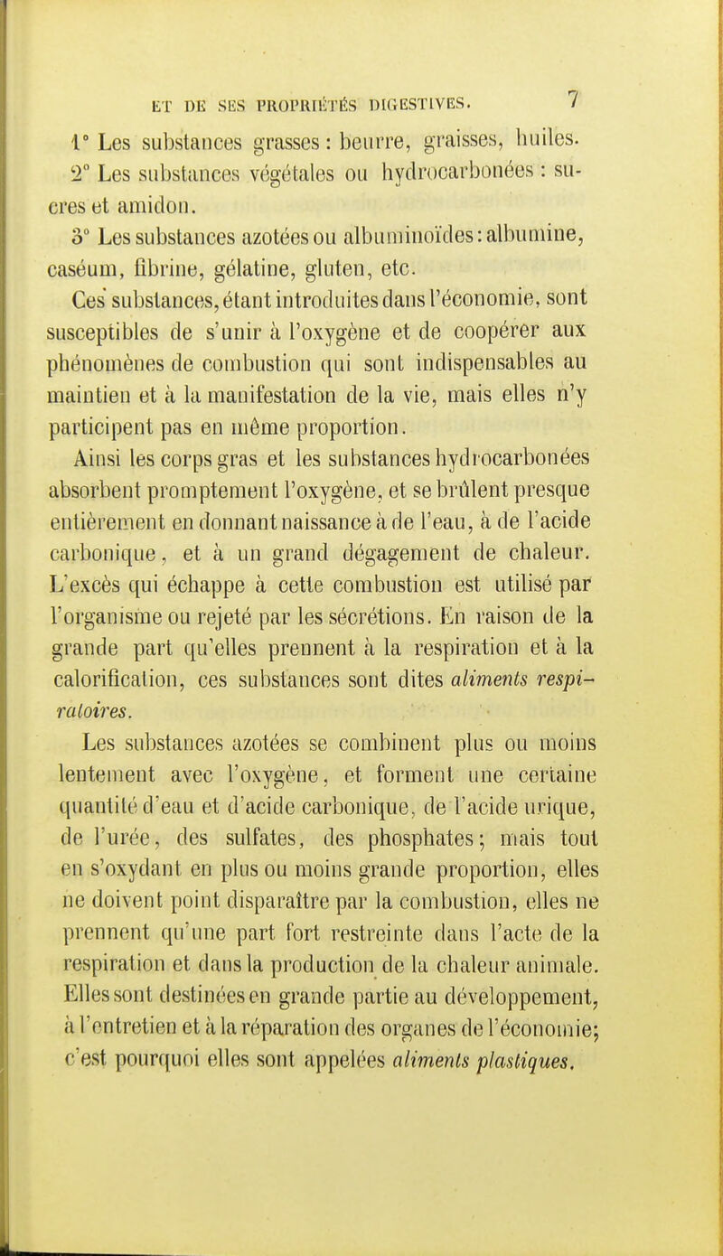 V Les substances grasses : beurre, graisses, huiles. T Les substances végétales ou hydrocarbonées : su- cres et amidon. o Les substances azotées ou albuniinoïdes: albumine, caséum, fibrine, gélatine, gluten, etc. Ces substances, étant introduites dans l'économie, sont susceptibles de s'unir à l'oxygène et de coopérer aux phénomènes de combustion qui sont indispensables au maintien et à la manifestation de la vie, mais elles n'y participent pas en même proportion. Ainsi les corps gras et les substances hydrocarbonées absorbent promptement l'oxygène, et se brûlent presque entièrement en donnant naissance à de l'eau, à de l'acide carbonique, et à un grand dégagement de chaleur. L'excès qui échappe à cette combustion est utilisé par l'organisme ou rejeté par les sécrétions. En raison de la grande part qu'elles prennent à la respiration et à la calorificalion, ces substances sont dites aliments respi- ratoires. Les substances azotées se combinent plus ou moins lentement avec l'oxygène, et forment une certaine quantité d'eau et d'acide carbonique, de l'acide urique, de l'urée, des sulfates, des phosphates; mais tout en s'oxydant en plus ou moins grande proportion, elles ne doivent point disparaître par la combustion, elles ne prennent qu'une part fort restreinte dans l'acte de la respiration et dans la production de la chaleur animale. Elles sont destinées en grande partie au développement, à l'entretien et à la réparation des organes de l'économie; c'est pourquoi elles sont appelées aliments plastiques.
