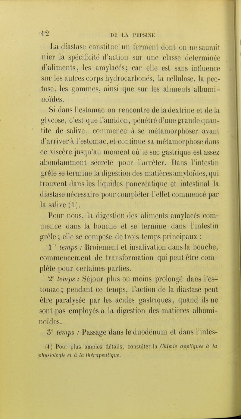 La tliaslase constiliie un ferment dont on nesauraii nier la spécificilé d'action sur une classe déterminée d'aliments, les amylacés; car elle est sans inlluence sur les autres corps hydrocarbonés, la cellulose, la pec- tose, les gommes, ainsi que sur les aliments albumi- noïdes. Si dans l'estomac on rencontre de ladextrine et de la glycose, c'est que l'amidon, pénétré d'une grande quan- tité de salive, commence à se métamorphoser avant d'arriver à l'estomac, et continue sa métamorphose dans ce viscère jusqu'au moment où le suc gastrique est assez abondamment sécrété pour l'arrêter. Dans l'intestin grêle se termine la digestion des matières amyloïdes, qui trouvent dans les liquides pancréatique et intestinal la diastase nécessaire pour compléter l'etîet commencé par la salive (1). Pour nous, la digestion des aliments amylacés com- mence dans la bouche et se termine dans l'intestin grêle ; elle se compose de trois temps principaux : 1 teinps : Broiement et insalivation dans la bouche, commencement de transformation qui peut être com- plète pour certaines parties. 2' temps : Séjour plus ou moins prolongé dans l'es- tomac; pendant ce temps, l'action de la diastase peut être paralysée par les acides gastriques, quand ils ne sont pas employés à la digestion des matières albumi- noïdes. 3' temps : Passage dans le duodénum et dans l'intes- (1) Pour plus amples détails, consulter la Chimie appliquée à la physiologie et ù la thérapeutique.
