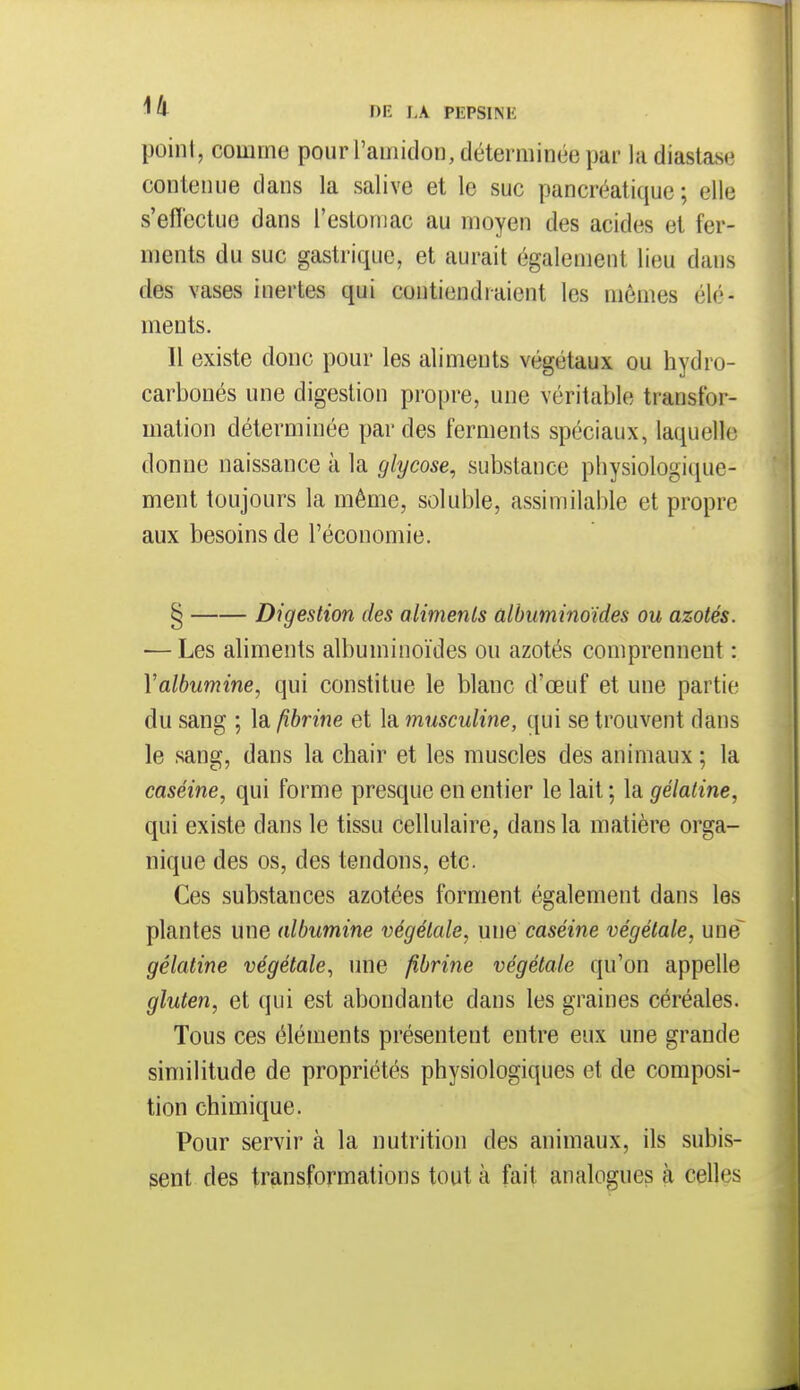 point, comme pour l'amidon, déterminée par ladiastase contenue dans la salive et le suc pancréatique; elle s'effectue dans l'estomac au moyen des acides et fer- ments du suc gastrique, et aurait également lieu dans des vases inertes qui contiendraient les mêmes élé- ments. Il existe donc pour les aliments végétaux ou hydro- carbonés une digestion propre, une véritable transfor- mation déterminée par des ferments spéciaux, laquelle donne naissance à la glycose, substance physiologique- ment toujours la même, soluble, assimilable et propre aux besoins de l'économie. § Digestion des aliments ûlhiminoïdes ou azotés. — Les aliments albuminoïdes ou azotés comprennent : Valbumine, qui constitue le blanc d'oeuf et une partie du sang ; la fibrine et la musculine, qui se trouvent dans le sang, dans la chair et les muscles des animaux ; la caséine, qui forme presque en entier le lait ; la gélatine, qui existe dans le tissu cellulaire, dans la matière orga- nique des os, des tendons, etc. Ces substances azotées forment également dans les plantes une albumine végétale, une caséine végétale, une^ gélatine végétale, une fibrine végétale qu'on appelle gluten, et qui est abondante dans les graines céréales. Tous ces éléments présentent entre eux une grande similitude de propriétés physiologiques et de composi- tion chimique. Pour servir à la nutrition des animaux, ils subis- sent des transformations tout à fait analogues à celles
