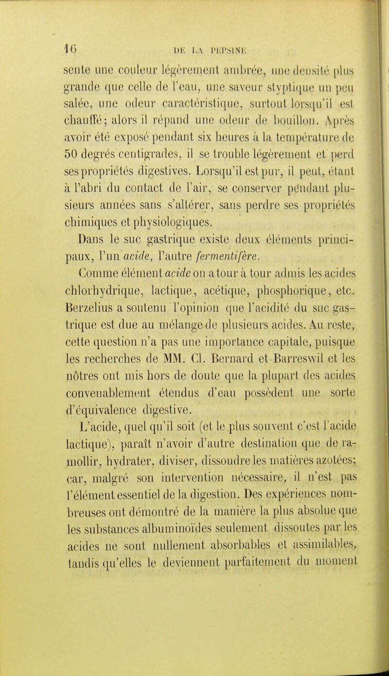 1() 1)K LA l'KI'SINK seule une couleur légèrement ambrée, une densité plus grande que celle de l'eau, une saveur styptique un pou salée, une odeur caractéristique, surtout lorsqu'il est chauffé; alors il répand une odeur de bouillon. Après avoir été exposé pendant six heures à la température de 50 degrés centigrades, il se trouble légèrement et perd ses propriétés digestives. Lorsqu'il est pur, il peut, étant à l'abri du contact de l'air, se conserver pendant plu- sieurs années sans s'altérer, sans perdre ses propriétés chimiques et physiologiques. Dans le suc gastrique existe deux éléments princi- paux, l'un acide, l'autre fermentifère. Comme élément acide on atour à tour admis les acides chlorhydrique, lactique, acétique, phosphorique, etc. Berzelius a soutenu l'opinion que l'acidité du suc gas- trique est due au mélange de plusieurs acides. Au reste, cette question n'a pas une importance capitale, puisque les recherches de MM. Cl. Bernard et-Barreswil et les nôtres ont mis hors de doute que la plupart des acides convenablement étendus d'eau possèdent une sorte d'équivalence digestive. L'acide, quel qu'il soit (et le plus souvent c'est l'acide lactique), paraît n'avoir d'autre destination que de ra- mollir, hydrater, diviser, dissoudre les matières azotées; car, malgré son intervention nécessaire, il n'est pas l'élément essentiel de la digestion. Des expériences nom- breuses ont démontré de la manière la plus absolue que les substances albuminoïdes seulement dissoutes par les acides ne sont nullement absorbables et assimilables, tandis qu'elles le deviennent parfaitement du moment