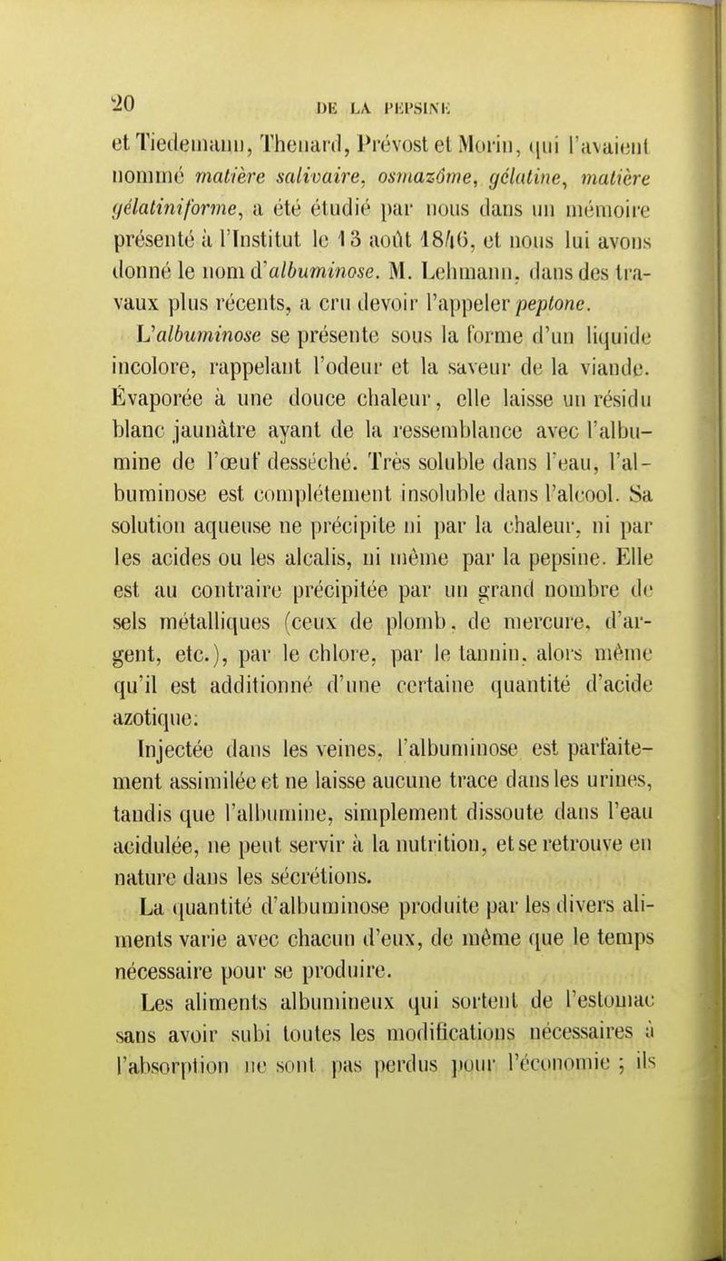 et Tieileinaiu), Thoiiard, Prévost et Morin, l'avaient nommé matière salivaire, osinazôme, gélatine^ matière gélatiniforme^ a été étudié par nous dans un mémoire présenté à l'Institut le 13 août 18/i(i, et nous lui avons donné le wom à'alhuminose. M. Lehmann. dans des tra- vaux yjlus récents, a cru devoir l'appeler peptonc. L'albuminose se présente sous la forme d'un liquide incolore, rappelant l'odeur et la saveur de la viande. Évaporée à une douce chaleur, elle laisse un résidu blanc jaunâtre ayant de la ressemblance avec l'albu- mine de l'œuf desséché. Très soluble dans Teau, l'al- buminose est complètement insoluble dans l'alcool. Sa solution aqueuse ne précipite ni par la chaleur, ni par les acides ou les alcalis, ni môme par la pepsine. Elle est au contraire précipitée par un grand nombre de sels métalliques (ceux de plomb, de mercure, d'ar- gent, etc.), par le chlore, par le tannin, alors même qu'il est additionné d'une certaine quantité d'acide azotique; Injectée dans les veines, l'albuminose est parfaite- ment assimilée et ne laisse aucune trace dans les urines, tandis que rall)umine, simplement dissoute dans l'eau acidulée, ne peut servir à la nutrition, et se retrouve en nature dans les sécrétions. La quantité d'albuminose produite par les divers ali- ments varie avec chacun d'eux, de même que le temps nécessaire pour se produire. Les aliments albumineux qui sortent de l'estomac sans avoir subi toutes les modifications nécessaires à l'absorption ne sont pas perdus ]»our l'économie ; ils