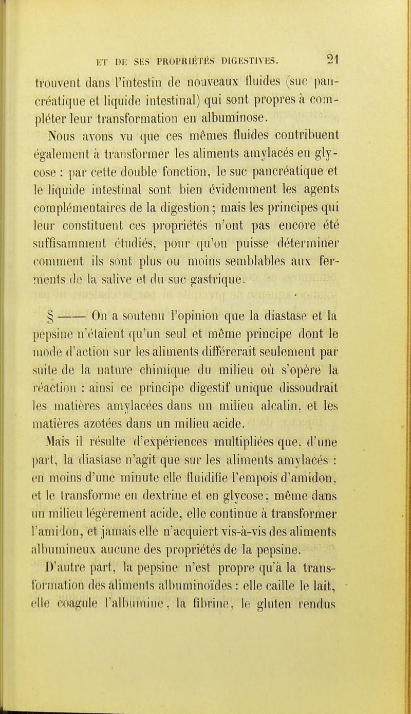 trouvent dans l'intestin de nouveaux tluides (suc pan- créatique et liquide intestinal) qui sont propres à com- pléter leur transformation en albuminose. Nous avons vu (jue ces mômes fluides contribuent également à transtbrmer les aliments amylacés en gly- cose : par cette double fonction, le suc pancréatique et le liquide intestinal sont bien évidemment les agents complémentaires de la digestion ; mais les principes qui leur constituent ces propriétés n'ont pas encore été siifQsamment étudiés, pour qu'on puisse déterminer comment ils sont plus ou moins semblables aux fer- ments (le la salive et du suc gastrique. § On a soutenu l'opinion que la diastase et la pepsine n'étaient qu'un seul et môme principe dont le mode d'action sur les aliments différerait seulement par suite de la nature cbimique du milieu où s'opère la réaction : ainsi ce principe digestif unique dissoudrait les matières amylacées dans un milieu alcalin, et les matières azotées dans un milieu acide. Mais il résulte d'expériences multipliées que. d'une part, la diaslase n'agit que sur les aliments amylacés : en moins d'une minute elle fluidifie l'empois d'amidon, et le transforme en dextrine et en glycosc; môme dans un milieu légèrement acide, elle continue à transformer l'amidon, et jamais elle n'acquiert vis-à-vis des aliments albumineux aucune des propriétés de la pepsine. D'autre part, la pepsine n'est propre qu'à la trans- formation des aliments albuminoïdes : elle caille le lait, elle coagjile l'albumine, la fibrine, le gluten rendus