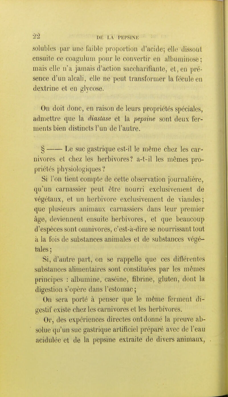 solubles par une faible proportion (racide; elle dissout ensuite ce coaguluui pour le convertir en albumiuosè; mais elle n'a jamais d'action saccharifiante, et, en pré- sence d'un alcali, elle ne peut transformer la fécule en dextrine et en glycose. On doit donc, en raison de leurs propriétés spéciales, admettre que la diastase et la pepsine sont deux fer- ments bien distincts l'un de l'autre. § Le suc gastrique est-il le même chez les car- nivores et chez les herbivores? a-t-il les mêmes pro- priétés physiologiques ? Si l'on tient compte de cette observation journalière, qu'un carnassier peut être nourri exclusivement de végétaux, et un herbivore exclusivement de viandes; que plusieurs animaux carnassiers dans leur premier âge, deviennent ensuite herbivores, et que beaucoup d'espèces sont omnivores, c'est-à-dire se nourrissant tout à la fois de substances animales et de substances végé- tales ; Si, d'autre part, on se rappelle que ces différentes substances alimentaires sont constituées par les mêmes principes : albumine, caséine, fibrine, gluten, dont la digestion s'opère dans l'estomac ; On sera porté à penser que le même ferment di- gestif existe chez les carnivores et les herbivores. Or, des expériences directes ont donné la preuve ab- solue qu'un suc gastrique artificiel préparé avec de l'eau acidulée et de la pepsine extraite de divers animaux,