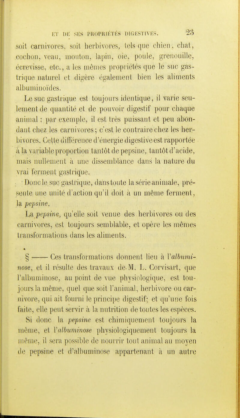 KT M SliS i'U()PRlKTl!:S DIGIÎSTIVKS. 2S soit carnivores, soit herbivores, tels que chien , chat, cochon, veau, mouton, hipin, oie, poule, grenouille, écrevisse, etc., a les mêmes propriétés que le suc gas- trique naturel et digère également bien les aliments albuminoïdes. Le suc gastrique est toujours identique, il varie seu- lement de quantité et de pouvoir digestif pour chaque animal : par exemple, il est très puissant et peu abon- dant chez les carnivores; c'est le contraire chez les her- bivores. Celte différence d'énergie digestiveest rapportée â la variable proportion tantôt de pepsine, tantôt d'acide, mais nullement à une dissemblance dans la nature du vi'ai ferment gastrique. Doncle suc gastrique, danstoute la série animale, pré- sente une unité d'action qu'il doit à un môme ferment, la pepsine. La pepsine, qu'elle soit venue des herbivores ou des carnivores, est toujours semblable, et opère les mêmes transformations dans les aliments. § Ces transformations donnent lieu à Valbnmi- nose, et il résulte des travaux de-M. L. Corvisart, que l'albuminose, au point de vue physiologique, est tou- jours la même, quel que soit l'animal, herbivore ou Car- nivore, qui ait fourni le principe digestif; et qu'une fois faite, elle peut servir à la nutrition de toutes les espèces. Si donc la pepsine est chimiquement toujours la même, et Valbuminose physiologiquemenl toujours la même, il sera possible de nourrir tout animal au moyen de pepsine et d'albuminose appartenant à un auti'e