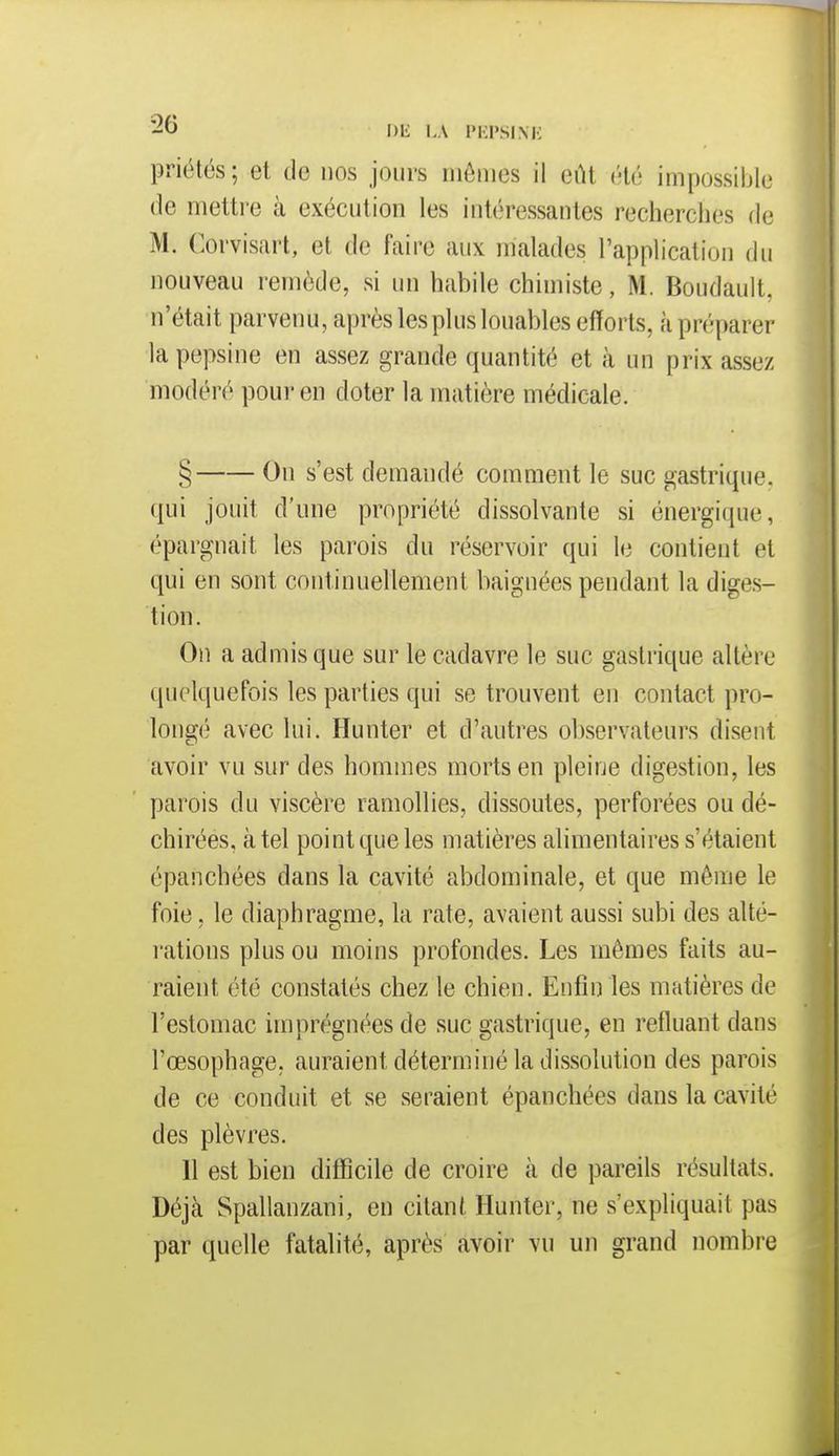 -O Dli LA IMll'SIMi priétés ; et de nos jours iiiôiiics il eût été impossible de mettre à exécution les intéressantes recherches de M. Corvisiirt, et de faire aux malades l'application du nouveau remède, si un habile chimiste, M. Boudault, n'était parvenu, après les plus louables efforts, à préparer la pepsine en assez grande quantité et à un prix assez modéré pour en doter la matière médicale. § On s'est demandé comment le suc gastrique. qui jouit d'une propriété dissolvante si énergique, éparguait les parois du réservoir qui le contient et qui en sont continuellement baignées pendant la diges- tion. On a admis que sur le cadavre le suc gastrique altère quelquefois les parties qui se trouvent en contact pro- lougé avec lui. Hunter et d'autres observateurs disent avoir vu sur des hommes morts en pleine digestion, les parois du viscère ramollies, dissoutes, perforées ou dé- chirées, à tel point que les matières alimentaires s'étaient épanchées dans la cavité abdominale, et que même le foie, le diaphragme, la rate, avaient aussi subi des alté- rations plus ou moins profondes. Les mêmes faits au- raient été constatés chez le chien. Enfin les matières de l'estomac imprégnées de suc gastrique, en refluant dans l'œsophage, auraient déterminé la dissolution des parois de ce conduit et se seraient épanchées dans la cavité des plèvres. 11 est bien difficile de croire à de pareils résultats. Déjà Spallanzani, en citant Hunter, ne s'expliquait pas par quelle fatalité, après avoir vu un grand nombre