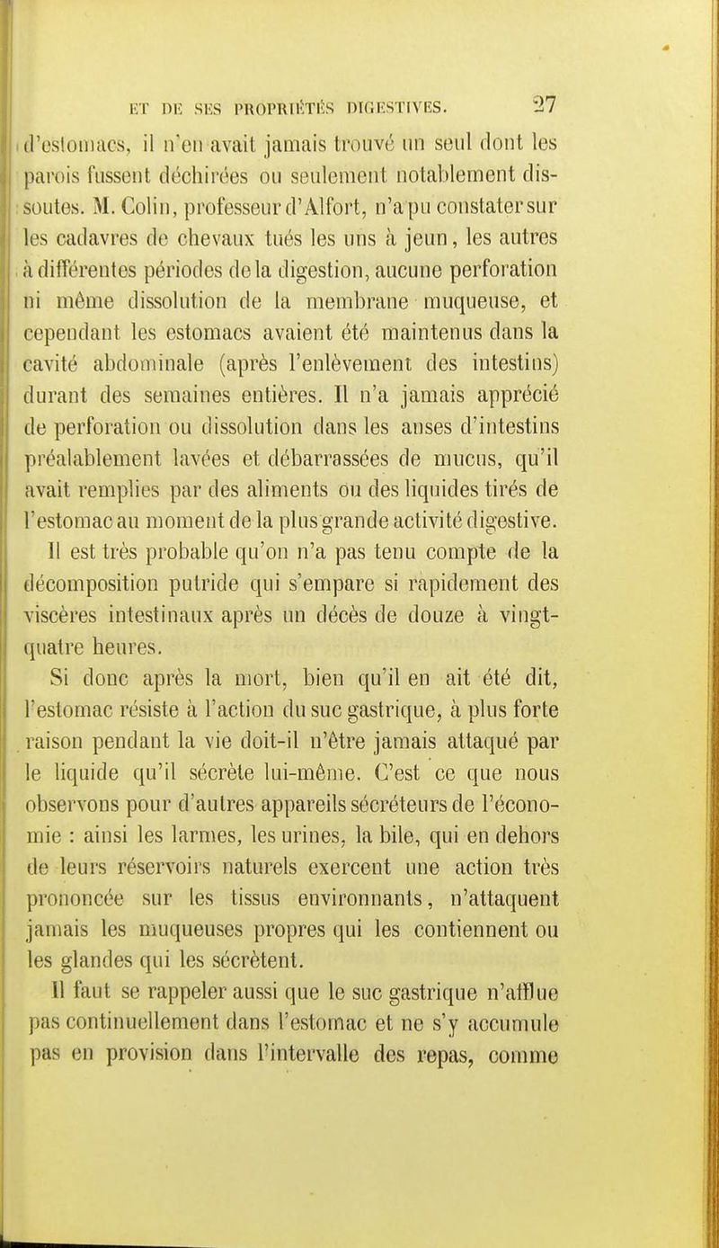 (l'esloniacs, il n'en avait jamais trouvé un seul dont les parois fussent déchirées ou seulement notablement dis- soutes. M. Colin, professeur d'Alfort, n'a pu constater sur les cadavres de chevaux tués les uns cà jeun, les autres ;idifférentes périodes delà digestion, aucune perforation ni même dissolution de la membrane muqueuse, et rependant les estomacs avaient été maintenus dans la cavité abdominale (après l'enlèvement des intestins) durant des semaines entières. Il n'a jamais apprécié de perforation ou dissolution dans les anses d'intestins préalablement lavées et débarrassées de mucus, qu'il avait remplies par des aliments ou des liquides tirés de l'estomac au moment de la plus grande activité digestive. Il est très probable qu'on n'a pas tenu compte de la décomposition putride qui s'empare si rapidement des viscères intestinaux après un décès de douze à vingt- ipiatre heures. Si donc après la mort, bien qu'il en ait été dit, l'estomac résiste à l'action du suc gastrique, à plus forte raison pendant la vie doit-il n'être jamais attaqué par le liquide qu'il sécrète lui-même. C'est ce que nous observons pour d'autres appareils sécréteurs de l'écono- mie : ainsi les larmes, les urines, la bile, qui en dehors de leurs réservoirs naturels exercent une action très prononcée sur les tissus environnants, n'attaquent jamais les muqueuses propres qui les contiennent ou les glandes qui les sécrètent. 11 faut se rappeler aussi que le suc gastrique n'alïlue pas continuellement dans l'estomac et ne s'y accumule pas en provision dans l'intervalle des repas, comme