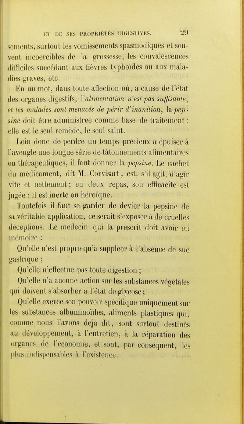ET DE SliS PROPRIÉTI-IS DKJKS l'IVES. !29 semeiils, surtout les vomisseuieuts spasmodiques al sou- vent incoercibles de la grossesse, les convalescences difficiles succédant aux fièvres typhoïdes ou aux mala- dies graves, etc. En un mot, dans toute affection où, à cause de l'état des organes digestifs, Valimentation n'est pas suffisante^ Il et les malades sont menacés de périr d'inanition, ]a pep - sine doit être administrée comme base de traitement : elle est le seul remède, le seul salut. Loin donc de perdre un temps précieux à épuiser à l'aveugle une longue série de tâtonnements alimentaires uu thérapeutiques, il tant donner la pepsine. Le cachet du médicament, dit M. Corvisart, est, s'il agit, d'agir vite et nettement ; en deux repas, son efficacité est jugée : il est inerte ou héroïque. Toutefois il faut se garder de dévier la pepsine de sa véritable application, ce serait s'exposer à de cruelles déceptions. Le médecin qui la prescrit doit avoir en mémoire : Qu'elle n'est propre qu'à suppléer à l'absence de suc gastrique ; Qu'elle n'effectue pas toute digestion ; Qu'elle n'a aucune action sur les substances végétales qui doivent s'absorber à l'état de glycose ; Qu'elle exerce son pouvoir spécifique uniquement sur les substances albuminoïdes, aliments plastiques qui, comme nous l'avons déjà dit, sont surtout destinés au développement, à l'entretien, à la réparation des organes de l'économie, et sont, par conséquent, les plus indispensables à l'existence.