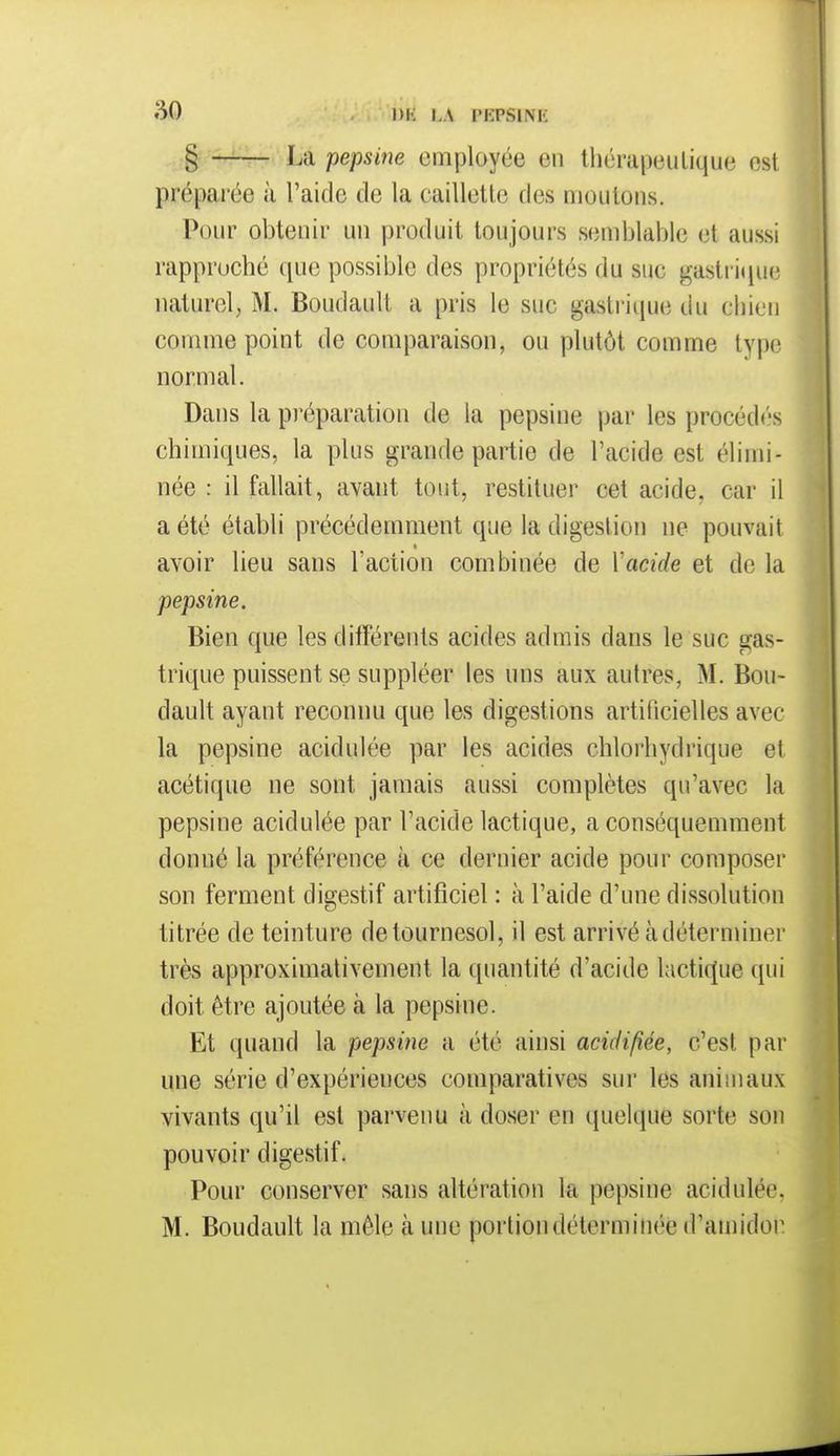 âO l)K I.A l'IîPSlNK ..g La pepsine employée en thérapeutique est préparée à l'aide de la caillette des moulons. Pour obtenir un produit toujours semblable et aussi rapproché que possible des propriétés du suc gastrique naturel, M. Boudault a pris le suc gastrique du chien comme point de comparaison, ou plutôt comme type normal. Dans la préparation de la pepsine par les procédés chimiques, la plus grande partie de l'acide est élimi- née : il fallait, avant tout, restituer cet acide, car il a été établi précédemment que la digestion ne pouvait « avoir lieu sans l'action combinée de Vacide et de la pepsine. Bien que les différents acides admis dans le suc gas- trique puissent se suppléer les uns aux autres, M, Bou- dault ayant reconnu que les digestions artificielles avec la pepsine acidulée par les acides chlorhydrique et acétique ne sont jamais aussi complètes qu'avec la pepsine acidulée par l'acide lactique, a conséquemment donné la préférence k ce dernier acide pour composer son ferment digestif artificiel : à l'aide d'une dissolution titrée de teinture de tournesol, il est arrivé à déterminer très approximativement la quantité d'acide l;ictif(ue qui doit être ajoutée à la pepsine. Et quand la pepsine a été ainsi acidifiée, c'est par une série d'expériences comparatives sur les animaux vivants qu'il est parvenu à doser en quelque sorte son pouvoir digestif. Pour conserver sans altération la pepsine acidulée, M. Boudault la mêle à une portion déterminée d'amidon