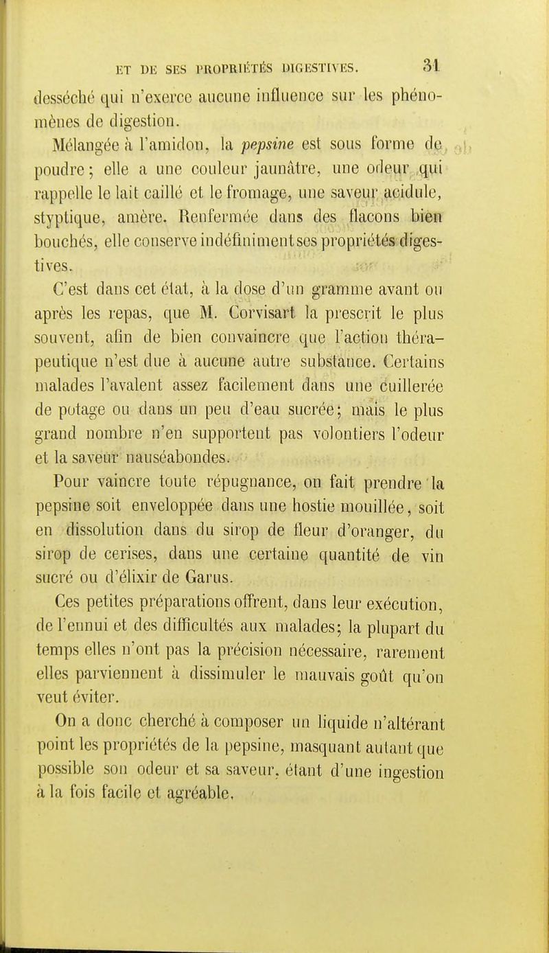 desséché qui n'exerce aucune influence sur les phéno- mènes de digestion. Mélangée à l'amidon, la pepsine est sous forme de. - poudre ; elle a une couleur jaunâtre, une odeur qui rappelle le lait caillé et le fromage, une saveur acidulé, styptique, amère. Renfermée dans des flacons bien bouchés, elle conserve indéfiniment ses propriétés diges- tives. C'est dans cet état, à la dose d'un gramme avant ou après les repas, que M. Corvisart la prescrit le plus souvent, afin de bien convaincre que l'action théra- peutique n'est due à aucune autre substance. Certains malades l'avalent assez facilement dans une cuillerée de potage ou dans un peu d'eau sucrée; mais le plus grand nombre n'en supportent pas volontiers l'odeur et la saveur nauséabondes. Pour vaincre toute répugnance, on fait prendre la pepsine soit enveloppée dans une hostie mouillée, soit en dissolution dans du sirop de fleur d'oranger, du sirop de cerises, dans une certaine quantité de vin sucré ou d'élixir de Garus. Ces petites préparations offrent, dans leur exécution, de l'ennui et des difficultés aux malades; la plupart du temps elles n'ont pas la précision nécessaire, rarement elles parviennent à dissimuler le mauvais goût qu'on veut éviter. On a donc cherché à composer im liquide n'altérant point les propriétés de la pepsine, masquant autant que possible sou odeur et sa saveur, étant d'une ingestion cà la fois facile et agréable.