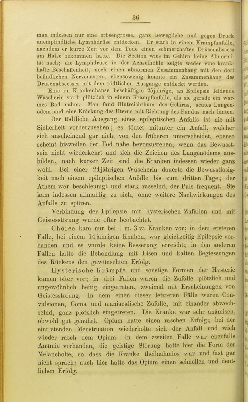 man indessen nur eine erbsengrosse, ganz bewegliche und gegen Druck unempfindliche Lymphdrüse entdecken. Er starb in einem Krampfanfalle, nachdem er kurze Zeit vor dem Tode einen schmerzhaften Drüsenabscess am Halse bekommen hatte. Die Section wies im Gehirn keine Abnormi- tät nach; die Lymphdrüse in der Achselhöhle zeigte weder eine krank- hafte Beschaffenheit, noch einen abnormen Zusammenhang mit den dort befindlichen Nervenästen; ebensowenig konnte ein Zusammenhang des Drüsenabscesses mit dem tödtlichen Ausgange entdeckt werden. Eine im Krankenhause beschäftigte 25jährige, an Epilepsie leidende Wäscherin starb plötzlich in einem Krampfanfalle, als sie gerade ein war- mes Bad nahm. Man fand Blutreichthum des Gehirns, acutes Lungen- ödem und eine Knickung des Uterus mit Richtung des Fundus nach hinten. Der tödtliche Ausgang eines epileptischen Anfalls ist nie mit Sicherheit vorherzusehen; es tödtet mitunter ein Anfall, welcher sich anscheinend gar nicht von den früheren unterscheidet, ebenso scheint bisweilen der Tod nahe bevorzustehen, wenn das Bewusst- sein nicht wiederkehrt und sich die Zeichen des Lungenödems aus- bilden, nach kurzer Zeit sind die Kranken indessen wieder ganz wohl. Bei einer 24jährigen Wäscherin dauerte die Bewusstlosig- keit nach einem epileptischen Anfalle bis zum dritten Tage; der Athem war beschleunigt und stark rasselnd, der Puls frequent. Sie kam indessen allmählig zu sieh, ohne weitere Nachwirkungen des Anfalls zu spüren. Verbindung der Epilepsie mit hysterischen Zufällen und mit Geistesstörung wurde öfter beobachtet. Chorea kam nur bei 1 m. 3 w. Krauken vor; in dem ersteren Falle, bei einem 14jährigen Knaben, war gleichzeitig Epilepsie vor- handen und es wurde keine Besserung erreicht; in den anderen Fällen hatte die Behandlung mit Eisen und kalten Begiessungen des Rückens den gewünschten Erfolg. Hysterische Krämpfe und sonstige Formen der Hysterie kamen öfter vor; in drei Fällen waren die Zufälle plötzlich und ungewöhnlich heftig eingetreten, zweimal mit Erscheinungen von Geistesstörung. In dem einen dieser letzteren Fälle waren Con- vulsionen, Coma und maniacalische Zufälle, mit einander abwech- selnd, ganz plötzlich eingetreten. Die Kranke war sehr anämisch, obwohl gut genährt, Opium hatte einen raschen Erfolg; bei der eintretenden Menstruation wiederholte sich der Anfall und wich wieder rasch dem Opium. In dem zweiten Falle war ebenfalls Anämie vorhanden, die geistige Störung hatte hier die Form der Melanchohe, so dass die Kranke theilnahmlos war und fast gar nicht sprach; auch liier hatte das Opium einen schnellen imd deut- lichen Erfolg.