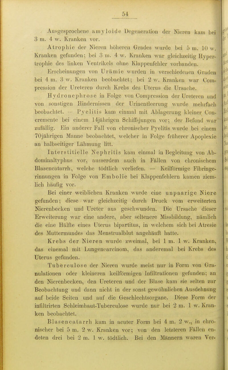 5^ _ Ausgesprochene amyloide Uegeueraiion der Nieren kam bei 3 m. 4 w. Kranken vor. Atrophie der Nieren höheren Grades wurde bei 5 m, 10 w. Kranken gefunden; bei 3 ni, 4 \v. Kranken war gleichzeitig Hypcj- trophie des linken Ventrikels ohne Klappenfehler vorhanden. Erscheinungen von Urämie wurden in verschiedenen Gruden bei 4 m. S w. Kranken beobachtet; bei 2 \\-. Kranken war Com- pression der Ureteren durch Krebs des Uterus die Ursache. Hydronephrose in Folge von Compression der Ureteren und von sonstigen Hindernissen der Urinentleerung Murde mehrfach beobachtet. ■- Pyelitis kam einmal mit Ablagerung kleiner Con- cremente bei einem 14jährigeu Schiffsjungen vor; der Befund war zufälhg. Ein anderer Fall von chronischer Pyelitis wurde bei einem 70jährigen Manne beobachtet, welcher in Folge früherer Apoplexie an halbseitiger Lähmung litt. Interstitielle Nephritis kam einmal in Begleitung von Ab- dominaltyphus vor, ausserdem auch in Fällen von chronischem Blasencatarrh, welche tödtlich verliefen. — Keilförmige Fibringe- rinnungen in Folge von Embolie bei Klappenfehlern kamen ziem- lich häufig vor. Bei einer weiblichen Kranken wurde eine unpaarige Niere gefunden; diese war gleichzeitig durch Druck vom erweiterten Nierenbecken und Ureter aus geschwunden. Die Ursache dieser Erweiterung war eine andere, aber seltenere Missbildung, nämhch die eine Hälfte eines Uterus bipartitus, in welchem sich bei Atresie des Muttermundes das Menstrualblut angehäuft hatte. Krebs der Nieren wurde zweimal, bei 1 m. 1 w. Ki'anken, das einemal mit Lungencarcinom, das anderemal bei Krebs des Uterus gefunden. Tuberculose der Nieren wurde meist nur in Form von Gra- nulationen oder kleineren keilförmigen Infiltrationen gefunden; an den Nierenbecken, den Ureteren und der Blase kam sie selten zur Beobachtung und dann nicht in der sonst gewöhnhchen Ausdehnung auf beide Seiten und auf die Geschlechtsorgane. Diese Form der infiltrirten Schleimhaut-Tuberculose wurde nur bei 2 m. 1 w. Kran- ken beobachtet. Blasencatarrh kam in acuter Form bei 4 m. 2 w., in chro- nischer bei 5 m. 2 w. Kranken vor; von den letzteren Fällen en- deten drei bei 2 m. 1 w, tödtlich. Bei den Männern waren Ver-