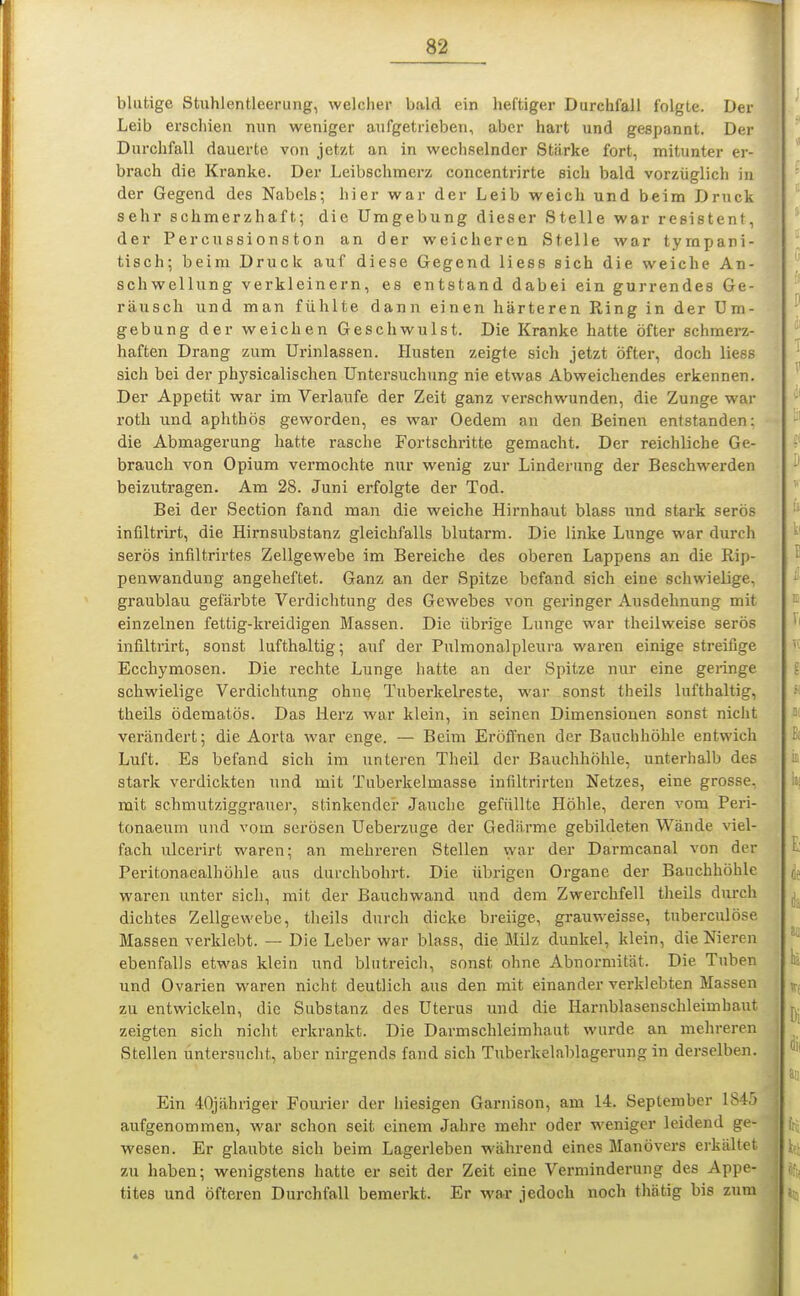 blutige Stnhlentleerung, welcher bald ein heftiger Durchfall folgte. Der Leib erschien nun weniger aufgetrieben, aber hart und gespannt. Der Durchfall dauerte von jetzt an in wechselnder Stärke fort, mitunter er- brach die Kranke. Der Leibschmerz concentrirte eich bald vorzüglich in der Gegend des Nabels; hier war der Leib weich und beim Druck sehr schmerzhaft; die Umgebung dieser Stelle war resistent, der Percussionston an der weicheren Stelle war tympani- tisch; beim Druck auf diese Gegend liess sich die weiche An- schwellung verkleinern, es entstand dabei ein gurrendes Ge- räusch und man fühlte dann einen härteren Ring in der Um- gebung der weichen Geschwulst. Die Kranke hatte öfter schmerz- haften Drang zum Urinlassen. Husten zeigte sich jetzt öfter, doch liess sich bei der phj'sicalischen Untersuchung nie etwas Abweichendes erkennen. Der Appetit war im Verlaufe der Zeit ganz verschwunden, die Zunge war roth und aphthös geworden, es war Oedem an den Beinen entstanden: die Abmagerung hatte rasche Fortschritte gemacht. Der reichliche Ge- brauch von Opium vermochte nur wenig zur Linderung der Beschwerden beizutragen. Am 28. Juni erfolgte der Tod. Bei der Section fand man die weiche Hirnhaut blass und stark serös infilti'irt, die Hirnsubstanz gleichfalls blutarm. Die linke Lunge war durch serös infiltrirtes Zellgewebe im Bereiche des oberen Lappens an die Rip- penwandung angeheftet. Ganz an der Spitze befand sich eine schwielige, graublau gefärbte Verdichtung des Gewebes von geringer Ausdehnung mit einzelnen fettig-kreidigen Massen. Die übrige Lunge war theilweise serös infiltrirt, sonst lufthaltig; auf der Pulmonalpleura waren einige streifige Ecchymosen. Die rechte Lunge hatte an der Spitze nur eine geringe schwielige Verdichtung ohne Tuberkelreste, war sonst theils lufthaltig, theils ödematös. Das Herz war klein, in seinen Dimensionen sonst nicht verändert; die Aorta war enge. — Beim Eröffnen der Bauchhöhle entwich Luft. Es befand sich im unteren Theil der Bauchhöhle, unterhalb des stark verdickten und mit Tuberkelmasse infiltrirten Netzes, eine grosse, mit schmutziggrauer, stinkender Jauche gefüllte Höhle, deren vom Peri- tonaeum und vom serösen Uebei'zuge der Gediirme gebildeten Wände viel- fach ulcerirt waren; an mehreren Stellen vyar der Darmcanal von der Peritonaealhöhle aus durchbohrt. Die übrigen Organe der Bauchhöhle waren unter sich, mit der Bauchwand und dem Zwerchfell theils durch dichtes Zellgewebe, theils durch dicke breiige, grauweisse, tuberculöse Massen verklebt. — Die Leber war blass, die Milz dunkel, klein, die Nieren ebenfalls etwas klein und blutreich, sonst ohne Abnormität. Die Tuben und Ovarien waren nicht deutlich aus den mit einander verklebten Massen zu entwickeln, die Substanz des Uterus und die Harnblasenschleimbaut zeigten sich nicht erkrankt. Die Darmschleimhaut wurde an mehreren Stellen untersucht, aber nirgends fand sich Tuberkelablagerung in derselben. Ein 40jähriger Fourier der hiesigen Garnison, am 14. September 1845 aufgenommen, war schon seit einem Jahre mehr oder weniger leidend ge- wesen. Er glaubte sich beim Lagerleben während eines Manövers erkältet zu haben; wenigstens hatte er seit der Zeit eine Verminderung des Appe- tites und öfteren Durchfall bemerkt. Er war jedoch noch thätig bis zum