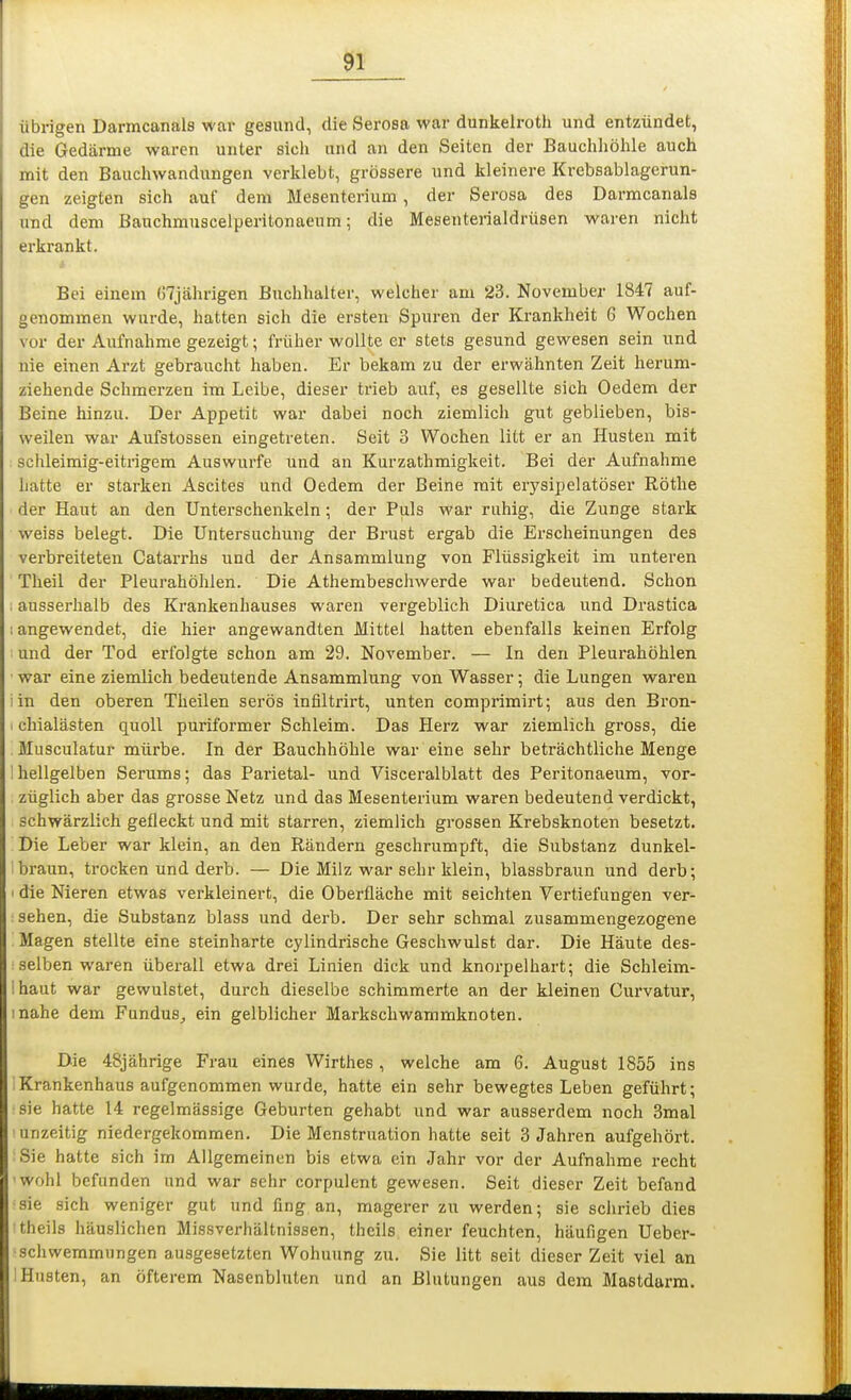 übrigen Darmcanals war gesund, die Serosa war dunkelroth und entzündet, die Gedärme waren unter sich und an den Seiten der Bauchhölile auch mit den Bauchwandungen verklebt, grössere und kleinere Krebsablagerun- gen zeigten sich auf dem Mesenterium, der Serosa des Darmcanals und dem Bauchmuscelperitonaeum; die Mesenterialdrüsen waren nicht erkrankt. Bei einem ()7jährigen Buchhalter, welcher am 23. November 1847 auf- genommen wurde, hatten sich die ersten Spuren der Krankheit G Wochen vor der Aufnahme gezeigt; früher wollte er stets gesund gewesen sein und nie einen Arzt gebraucht haben. Er bekam zu der erwähnten Zeit herum- ziehende Schmerzen im Leibe, dieser trieb auf, es gesellte sich Oedem der Beine hinzu. Der Appetit war dabei noch ziemlich gut geblieben, bis- weilen war Aufstossen eingetreten. Seit 3 Wochen litt er an Husten mit schleimig-eitrigem Auswurfe und an Kurzathmigkeit. Bei der Aufnahme hatte er starken Ascites und Oedem der Beine mit erysipelatöser Rothe der Haut an den Unterschenkeln ; der Puls war ruhig, die Zunge stark weiss belegt. Die Untersuchung der Brust ergab die Erscheinungen des verbreiteten Catarrhs und der Ansammlung von Flüssigkeit im unteren Theil der Pleurahöhlen. Die Athembeschwerde war bedeutend. Schon . ausserhalb des Krankenhauses waren vergeblich Diuretica und Drastica I angewendet, die hier angewandten Mittel hatten ebenfalls keinen Erfolg und der Tod erfolgte schon am 29. November. — In den Pleui'ahöhlen war eine ziemlich bedeutende Ansammlung von Wasser; die Lungen waren iin den oberen Theilen serös infiltrirt, unten comprimii-t; aus den Bron- I chialästen quoll puriformer Schleim. Das Herz war ziemlich gross, die . Musculatur mürbe. In der Bauchhöhle war eine sehr beträchtliche Menge 1 hellgelben Serums; das Parietal- und Visceralblatt des Peritonaeum, vor- züglich aber das grosse Netz und das Mesenterium waren bedeutend verdickt, schwärzlich gefleckt und mit starren, ziemlich grossen Krebsknoten besetzt. Die Leber war klein, an den Rändern geschrumpft, die Substanz dunkel- braun, trocken und derb. — Die Milz war sehr klein, blassbraun und derb; I die Nieren etwas verkleinert, die Oberfläche mit seichten Vertiefungen ver- : sehen, die Substanz blass und derb. Der sehr schmal zusammengezogene Magen stellte eine steinharte cylindrische Geschwulst dar. Die Häute des- selben waren überall etwa drei Linien dick und knorpelhart; die Schleim- Ihaut war gewulstet, durch dieselbe schimmerte an der kleinen Curvatur, inahe dem Fundus, ein gelblicher Markschwammknoten. Die 48jährige Frau eines Wirthes, welche am 6. August 1855 ins ' Krankenhaus aufgenommen wurde, hatte ein sehr bewegtes Leben geführt; sie hatte 14 regelmässige Geburten gehabt und war ausserdem noch 3mal urizeitig niedergekommen. Die Menstruation hatte seit 3 Jahren aufgehört. Sie hatte sich im Allgemeinen bis etwa ein Jahr vor der Aufnahme recht wohl befanden und war sehr corpulent gewesen. Seit dieser Zeit befand sie sich weniger gut und fing an, magerer zu werden; sie schrieb dies theils häuslichen Missvei-hältnissen, theils einer feuchten, häufigen Ueber- schwemmungen ausgesetzten Wohnung zu. Sie litt seit dieser Zeit viel an : Husten, an öfterem Nasenbluten und an Blutungen aus dem Mastdarm.