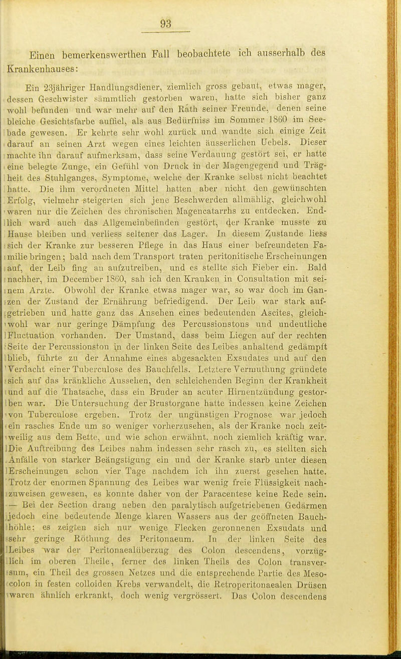 Einen bemerkenswerthen Fall beobachtete ich ausserhalb des Krankenhauses: Ein 23jähriger Handiungsdiener, ziemlich gross gebaut, etwas mager, dessen Geschwister sammtlicli gestorben waren, liattc sich bisher ganz wohl befunden und war mehr auf den Rath seiner Freunde, denen seine bleiche Gesichtsfarbe auffiel, als aus Bedürfniss im Sommer 1860 im See- ibade gewesen. Er kehrte sehr wohl zurück und wandte sicli einige Zeit I darauf an seinen Arzt wegen eines leichten äusserlichen üebels. Dieser machte ihn darauf aufmerksam, dass seine Verdauung gestört sei, er hatte .eine belegte Zunge, ein Gefühl von Druck in der Magengegend und Träg- heit des Stuhlganges, Symptome, welche der Kranke selbst niclit beachtet hatte. Die ihm verordneten Mittel hatten aber nicht den gewünschten Erfolg, vielmehr steigerten sich jene Beschwerden allmcählig, gleichwohl ■waren nur die Zeichen des chronischen Magencatarrhs zu entdecken. End- ilich ward auch das Allgemeinbefinden gestört, der Kranke musste zu Hause bleiben und verliess seltener das Lager. In diesem Zustande liess ■sich der Kranke zur besseren Pflege in das Haus einer befreundeten Fa- 1 milie bringen; bald nach dem Transport traten peritonitische Erscheinungen auf, der Leib fing au aufzutreiben, und es stellte sich Fieber ein. Bald nachher, im December 1860, sah ich den Kranken in Consultation mit sei- inem Arzte. Obwohl der Kranke etwas mager war, so war doch im Gan- zen der Zustand der Eniährung befriedigend. Der Leib war stark auf- .getrieben und hatte ganz das Ansehen eines bedeutenden Ascites, gleich- 'wohl war nur geringe Dämpfung des Percussionstons und undeutliche IFluctuation vorhanden. Der Umstand, dass beim Liegen auf der rechten •Seite der Percussionston in der linken Seite des Leibes anhaltend gedämpft blieb, führte zu der Annahme eines abgesackten Exsudates und auf den 'Verdacht einerTuberculose des Bauchfells. LetztereVermuthung gründete ■sich auf das kränkliche Aussehen, den schleichenden Beginn der Krankheit und auf die Thatsache, dass ein Bruder an acuter Hirnentzündung gestor- iben war. Die Untersuchung der Brustorgane hatte indessen keine Zeichen ■ von Tuberculose ergeben. Trotz der ungünstigen Prognose war jedoch •ein rasches Ende um so weniger vorherzusehen, als der Kranke noch zeit- weilig aus dem Bette, und wie schon erwähnt, noch ziemlich kräftig war. IDie Auftreibung des Leibes nahm indessen sehr rasch zu, es stellten sich Anfälle von starker Beängstigung ein und der Kranke starb unter diesen I Erscheinungen schon vier Tage nachdem ich ihn zuerst gesehen hatte. Trotz der enormen Spannung des Leibes war wenig freie Flüssigkeit nach- zuweisen gewesen, es konnte daher von der Paracentese keine Rede sein. — Bei der Section drang neben den paral3'tisch aufgetriebenen Gedärmen jedoch eine bedeutende Menge klaren Wassers aus der geöffneten Bauch- höhle; es zeigten sich nur wenige Flecken geronnenen Exsiidats und sehr geringe Röthung des Peritonaeum. In der linkeu Seite des -Leibes war der Peritonaealüberzug des Colon descendens, vorzüg- lich im oberen Theile, ferner des linken Theils des Colon transver- ■sum, ein Theil des grossen Netzes und die entsprechende Partie des Meso- colon in festen colloiden Krebs verwandelt, die Retroperitonaealen Drüsen iwaren ähnlich erkrankt, doch wenig vergrössert. Das Colon descendens