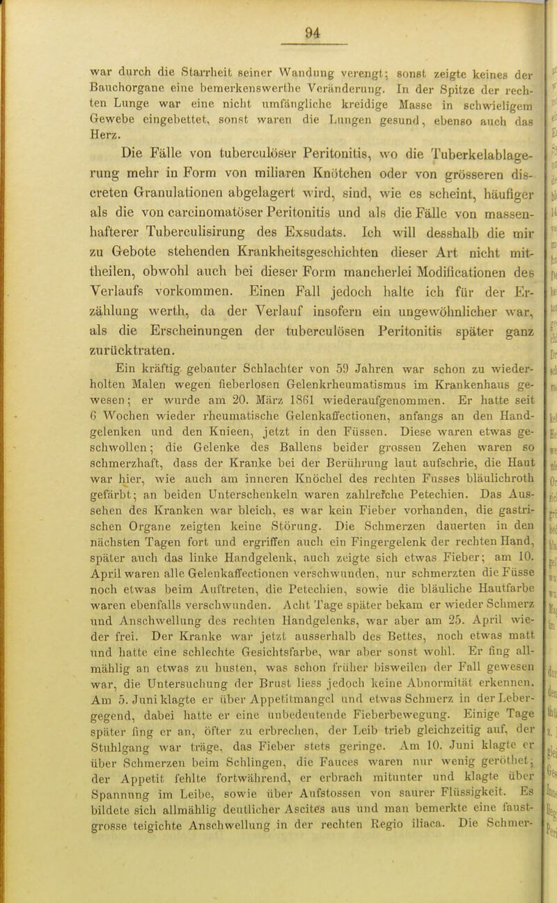 war durch die Starrheit seiner Wandung vei-engt; sonst zeigte keines der Banchorgane eine bemerkenswerthe Veränderung. In der Spitze der rech- ten Lunge war eine nicht umfängliche kreidige Masse in schwieligem Gewebe eingebettet, sonst waren die Lungen gesund, ebenso auch das Herz. Die Fälle von tuberculöser Peritonitis, wo die Tuberkelablage- rung mehr in Form von miliaren Knötchen oder von grosseren dis- creten Granulationen abgelagert wird, sind, wie es scheint, häufiger als die von carcinomatöser Peritonitis und als die Fälle von massen- hafterer Tuberculisirung des Exsudats. Ich will desshalb die mir zu Gebote stehenden Krankheitsgeschichten dieser Art nicht mit- theilen, obwohl auch bei dieser Form mancherlei Modificationen des Verlaufs vorkommen. Einen Fall jedoch halte ich für der Er- zählung werth, da der Verlauf insofern ein ungewöhnlicher war, als die Erscheinungen der tuberculösen Peritonitis später ganz zurücktraten. Ein kräftig gebauter Schlachter von 59 Jahren war schon zu wieder- holten Malen wegen fieberlosen Gelenkrheumatismus im Krankenhaus ge- wesen; er wurde am 20. März 1861 wiederaufgenommen. Er hatte seit G Wochen wieder rheumatische Gelenkaffectionen, anfangs an den Hand- gelenken und den Knieen, jetzt in den Füssen. Diese waren etwas ge- schwollen ; die Gelenke des Ballens beider grossen Zehen waren so schmerzhaft, dass der Kranke bei der Berührung laut aufschrie, die Haut war hier, wie auch am inneren Knöchel des rechten Fusses bläulichroth gefärbt; an beiden Unterschenkeln waren zahlrefche Petechien. Das Aue- sehen des Kranken war bleich, es war kein Fieber vorhanden, die gastri- schen Organe zeigten keine Störung. Die Schmerzen dauerten in den nächsten Tagen fort und ergriffen auch ein Fingergelenk der rechten Hand, später auch das linke Handgelenk, auch zeigte sich etwas Fieber; am 10. April waren alle Gelenkaffectionen verschwunden, nur schmerzten die Füsse noch etwas beim Auftreten, die Petechien, sowie die bläuliche Hautfarbe waren ebenfalls verschwunden. Acht Tage später bekam er wieder Schmerz und Anschwellung des rechten Handgelenks, war aber am 25. April wie- der frei. Der Kranke war jetzt ausserhalb des Bettes, noch etwas matt und hatte eine schlechte Gesichtsfarbe, war aber sonst wohl. Er fing all- mählig an etwas zu husten, was schon früher bisweilen der Fall gewesen war, die Untersuchung der Brust Hess jedoch keine Abnormität erkennen. Am 5. Juni klagte er über Appetilmangcl und etwas Schmerz in der Leber- gegend, dabei hatte er eine unbedeutende Fieberbewegung. Einige Tage später fing er an, öfter zu erbrechen, der Leib trieb gleichzeitig auf, der Stuhlgang war träge, das Fieber stets gei-inge. Am 10. Juni klagte er über Schmerzen beim Schlingen, die Fauces waren nur wenig gerötlictj der Appetit fehlte fortwährend, er erbrach mitunter und klagte über Spannung im Leibe, sowie über Aufstossen von saurer Flüssigkeit. Es bildete sich allmählig deutlicher Ascites aus und man bemerkte eine faust- grosse teigichte Anschwellung in der rechten Regio iliaca. Die Schmer-