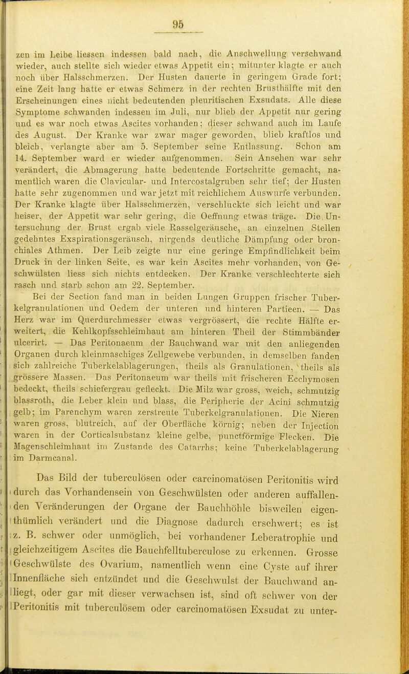 zen im Leibe liessen indessen bald nach, die Anschwellung verschwand wieder, anch stellte sich wieder etwas Appetit ein; mitunter klagte er auch noch über Halssclimerzen. Der Husten dauerte in geringem Grade fort; eine Zeit lang hatte er etwas Schmerz in der rechten Brusthälfte mit den Erscheinungen eines nicht bedeutenden pleuritischen Exsudats. Alle diese Symptome schwanden indessen im Juli, nur blieb der Appetit nur gering und es war noch etwas Ascites vorhanden; dieser schwand auch im Laufe des August. Der Kranke war zwar mager geworden, blieb kraftlos und bleich, verlangte aber am 5. September seine Entlassung. Schon am 14. September ward er wieder aufgenommen. Sein Ansehen war sehr verändert, die Abmagerung hatte bedeutende Fortschritte gemacht, na- mentlich waren die Clavicular- und Intercostalgruben sehr tief; der Husten hatte sehr zugenommen und war jetzt mit reichlichem Auswurfe verbunden. Der Kranke klagte über Halsschmerzen, verschluckte sich leicht und war heiser, der Appetit war sehr gering, die Oeffnung etwas träge. Die,Un- tersuchung der Brust ergab viele Rasselgeräusche, an einzelnen Stellen gedehntes Exspirationsgeräusch, nirgends deutliche Dämpfung oder bron- chiales Athmen. Der Leib zeigte nur eine geringe Empfindlichkeit beim Druck in der linken Seite, es war kein Ascites mehr vorhanden, von Ge- schwülsten Hess sich nichts entdecken. Der Kranke verschlechterte sich rasch und starb sclion am 22. Septembei-. Bei der Section fand man in beiden Lungen Gruppen frischer Tuber- kelgranulationen und Oedem der unteren und hinteren Partieen. — Das Herz war im Querdurchmesser etwas vei-grössert, die i-echte Hälfte er- weitert, die Kehlkopfsschleimhaut am hinteren Theil der Stimmbänder lücerirt. — Das Peritonaeum der Bauchwand war mit den anliegenden Organen durch kleinmaschiges Zellgewebe verbunden, in demselben fanden sich zahlreiche Tuberkelablagerungen, theils als Granulationen, Uheils als grössere Massen. Das Peritonaeum war theils mit frischeren Ecchymosen bedeckt, theils schiefergrau gefleckt. Die Milz war gross, weich, schmutzig blassroth, die Leber klein und blass, die Peripherie der Acini schmutzig gelb; im Parenchym waren zerstreute Tuberkelgranulationen. Die Nieren waren gross, blutreich, auf der Oberfläche körnig; neben der Injection waren in der Corticalsubstanz kleine gelbe, punctförmige Flecken. Die Magenschleimhaut im Zustande des Catarrhs; keine Tuberkelablagerung im Darmcanal. Das Bild der tu bereu lösen oder carcinomatösen Peritonitis wird durch das Vorhandensein von Geschwülsten oder anderen auffallen- den Veränderungen der Organe der Bauchhöhle bisweilen eigen- thümlich verändert und die Diagnose dadurch erschwert; es ist z. B. schwer oder unmöglich, bei vorhandener Leberatrophie und gleichzeitigem Ascites die Bauchfelltuberculose zu erkennen. Grosse Geschwülste des Ovarium, namentlich wenn eine Cyste auf ihrer Innenfläche sich entzündet und die Geschwulst der Bauchvvand an- liegt, oder gar mit dieser verwachsen ist, sind oft schwer von der Peritonitis mit tuberculösem oder carcinomatösen Exsudat zu unter-